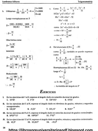 Lumbreras Editores Trigonometría
b. Utilizamos = ~ = —= K=
180 200 n
Luego reemplazamos en P
180K + 2(200K) 580K 10
P
•••P =
58(nK) 58nK
10
n
Otra forma como
S + 2C
P=:
58R
tenem os
1 f S+2C ) _ 1 ( S t 2C
58l R j 581 R + R
P 58 vH ,
Reduciendo
„ 1 ( 580 ^ 10
P
58 n
, P = ^°
JC
n
S=180K
C=200K
R=rcK
c. Como S C 3 x v + 6 7x* - 8
9 10 9
10(3xJt+6) = 9(7xt -8 )
30x' + 60 = 63xr - 72
33^^ =132
x x =4 => x =2
com o 3xJ
C
+6 = 3(4) + 6 = 18
=>m« = 18° = — rad
10
=> m< = 18° = — rad
10
, R = ^
10
10
d. Del enunciado SCR= ...0 )
s c
com o —=
com o '
S _ C .
9 10'
10
, también se puede expresar
= k
S=9k
C=10k
nk ...00
R=-
20
Reemplazamos (II) en (I) 9k. 1Ok .
luego k3=
27
7tk _ 7
1
20 “ 6
1
k = ;
=> S = 9k = 9 j= 3°
.-. la medida del ángulo es 3°
E jercicios
I. En los ejercicios del 1 al 4, exprese el ángulo dado en notación decimal de grados.
1. 22°30' 2. 5°10' 3. 120°10'2" 4. 10°25'
II. En los ejercicios del 5 al 8, exprese el ángulo dado en términos de grados, minutos y segundos
sexagesimales.
5. 180,20° 6. -9,25° 7. 225,15° 8. 30,81°
III. En los ejercicios del 9 al 11, exprese el ángulo dado en notación decimal de grados centesimales.
9. 30s20m15s 10. 100820m 11. 1s 02m
IV. En los ejercicios del 12 al 14, exprese el ángulo dado en grados, minutos y segundos centesimales.
12. 45,5S 13. 63,2018 14. -33,2*
38
 