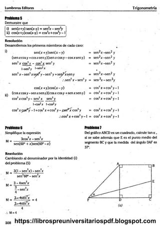 Lumbreras Editores Trigonometría
Problemas
Demuestre que
i) sen(x+y) sen(x-y) = sen2x - senV
ii) cos(x+y)cos(x-y) = cos2
x + co s2y - I
______________ _______________✓
Resolución
Desarrollemos los primeros miembros de cada caso:
se n (x + y )se n (x -y ) = sen2x -s e n 2 y
(se n x c o sy + c o sx se n y )(se n x c o sy -c o sx se n y ) = sen2x -s e n 2 y
sen2x eos2 y - cos2x sen2y = sen2x -s e n 2 y
l-sen2y l-sen2x *
sen2x - sen2x s ^ y - sen2y + sep^xsen y = sen2x -s e n 2 y
.-.sen2x - s e n 2y = sen 2x - s e n 2y
cos(x +y) cos(x - y) = cos2x + c o s2y - l
(eos x coS y - sen xsen y)(cos x c o sy + sen x sen y) = cos2x + c o s2y - l
eos2x eos2y - sen2x sen2y = cos2x + c o s2y - l
l-cos2x l-cos2y
eos2 - 1+ cos2x + c o s2y - .pes^jr eos2y = cos2x + c o s2y - l
,co s2x + c o s 2y - l = cos2x + c o s2y - l
Problema 6
Simplifique la expresión
3cos2x - s e n 2x
M = -------------------------------
sen(60° + x)sen(60° - x )
Resolución
Cambiando al denominador por la identidad (i)
del problema (5)
M =
3(1 - sen2x) - sen2x
sen260° - sen2x
M =
M =
3 - 4sen x
3^-4sóíí2x
= 4
M= 4
Problema 7
Del gráfico ABCD es un cuadrado, calcule tan a ,
si se sabe además que E es el punto medio del
segmento BC y que la medida del ángulo DAF es
37°.
B
E
308 https://librospreuniversitariospdf.blogspot.com
 