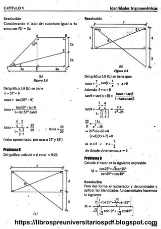 CAPÍTULO V Identidades trigonométricas
Resolución
Considerando el lado del cuadrado igual a 4a
entonces FD = 3a
Del gráfico 5.8 (b) se tiene
a = 5 3 °- 0
tana= tan(53°- 0)
tan 53o- tan 0
tana = -------- ------------
l + tan53°.tan0
tana = -
i 4 2
+ 3 7
22
29 tana =
22
29
(valor aproximado, por usar a 37° y 53°)
Problema 8
Del gráfico, calcule x si cot 0 = 9/22
Resolución
7 4
tana = —, tanp = —
x x
Además 0 = a + p
tan9 = tan(a + P) =
y x > 0
tana+tanP
1-tan a.tanP
tan0 =
22=
9 '
I +i
.X - A
1
U x
£ )
jc2 —
28
 x
x 2-2R
=> 2x2-9x-56=0
(x-8)(2x+7)=0
o 7
=> * = 8 v x - —
2
de donde obtenemos: x = 8
Problema 9
Calcule el valor de la siguiente expresión
M = cos250+v/3sen25°
senlO°+coslO°
Resolución
Para dar forma al numerador y denominador y
aplicar las identidades fundamentales hacemos
lo siguiente
l Co s2 5 °+ ^ se n 2 5 °
¿---------------á__ ______J-,
-^senlp°+-^coslO°
309
https://librospreuniversitariospdf.blogspot.com
 