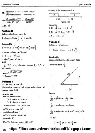 Lumbreras Editores Trigonometría
2tcos60°cos250+sen600sen25°]
72 [cos45° sen 10o + sen45°cosl 0o]
M_ x/2.cos(60°- 25°) =
sen(45°+10°)
M=72
Problema10
Calcule el máximo valor de
5 + x j ; V xe R
f = 4 c o sx -2 se n
Resolución
f = 4 c o s x - 2
n n
sen - eos x + eos - sen*
6 6
f = 4 eos x - [eos x + 73senx ]
f = 3 c o s x - TIsenx
f = (-73)sen x + 3cosx
pero
-> /(-7 3 )2+32<(-73)seru- + 3 c o sx < ^ (-7 3 )2 +32
de donde
(máximo'
‘máximo = 2n
/3
2 + (3)2
ProblemaT
I
Si: A í versx+covx < B
Determine la sum a del mayor valor de A y el
menor valor de B.
Resolución
Sea: P= versx + covx
P= 1 - cosx + 1 - senx
P= 2 - (senx + cosx)
considerando: x e R , tenemos
-7 2 < senx + eos x < 72
multiplicando por ( - 1)
- ¡2 < -(sen x + eos x) < 72
sumando (2)
2 - V2 < 2 - (senx + cosx) < 2 + 72
- . v : p
veamos en la recta numérica
P B
2-Y2 2+V2
Figura 5.10
entonces
A < 2- 72 =*Am
áx = 2 - 7 2
B>2 +72 => B . = 2 + 7 2
•'•A má* + B m l o = 4
Problem
a12
Calcule la variación de
H = 2senx + 3cosx ; x e (0 ;
Resolución
Con los coeficientes de senx y cosx
tenemos: tan0 = -
2
Luego
H 2 3
- ¡ = = senx + - f = cosx
713 7Í3 7Í3
= cos0senx + sen0co sx
713
II
= sen(x+0) => H = 7l3sen(x+0)
del dato:
0 < x < - : 0 < x + 0 < —+ 0
2 2
310 https://librospreuniversitariospdf.blogspot.com
 