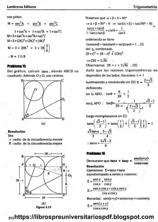 Lumbreras Editores T rigonometría
nos piden
M = sec2A + sec2B + sec2C
l+ tan2A + l+tan2B + l+ tan2C
M =3+tan2A+tan2B+tan2C
M =3+(2K)2+(3K)2+(4K)2
M = 3 + 29K2 = 3 + 29Í 3
.M = 111/8
Problema15
Del gráfico, calcule tana, sien d o ABCD un
cuadrado. Además O y O, son centros
Resolución
Sea
r :radio de la circunferencia menor
R : radio de la circunferencia mayor
(b)
Figura S.13
Notamos que a + (3+ 0 = 90°
=>a + P = 9O °-0 => tan(a + P) = ta n (9 0 °-0)
tana + tanP 1
— --------- = cot0 = - —
1-tan atan p . tan0
ordenando se tiene
tanatanp + tanatanB + tanptan0 = 1 ...(1)
del k. sombreado
(R+r)2 = (R - r)2 + (OH)2 '
=> OH = 2/Rr .
Observamos 2R = r + 2v/Rr ...(II)
dado que las razones trigonom étricas no
dependen de los lados, hacemos: r = 1
2+V3
sustituyendo y resolviendo en (II): R =
definiendo
en ÍS.ADO,: tan6 =
R
2R
- r - 1 V 3-1
2R-r „
2
Í 2 W 3 ]
-1 2
l 2 J
luego reemplazamos en (I):
tana
■J3teína 5-
+ tana|
s
2
.-. tana=
4
5 - J 3 - 3
Problema16
sen(x+y)
Demuestre que tan* + tany =
cosxcosy
Resolución
Llamemos: E= tan*+ tany
transformando a senos y cosenos:
g _ s e n * + seny
E =
eo s* eosy
sen x eos y + eos * sen y
eo s* eo sy
Recordar: sen(x+y)=senxcosy+cosxseny
sen (x + y)
E = -
cosxcosy
312https://librospreuniversitariospdf.blogspot.com
 