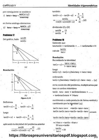 CAPITULO V Identidades trigonométricas
por consiguiente se establece
., . ■ . sen(x + y)
z) tanx + tany = -----------—
'cosxcosy
en forma análoga obtenemos
sen(x - y)
cosxcosry
tí) tan* - tany = -
Problema1
7
Del gráfico, halle
sen20
sen2a
Resolución
( b )
Figuró 5.14
Definimos %
9 5
tan(0 + a ) = — , tan(0 - a) = —
m m
luego
9 5
tan(0 + a) + tan(0 - a ) = — + —
m m
aplicando la identidad del problema anterior
sen20
cosC0 + a )co s(0 - a ) m
también
9 5
tan(0 + a) - tan(0 - a) = ---------
rri m
sen2a _ 4 ^
cos(0 + a )co s(0 - a ) m
dividiendo (z) y (zz)
sen20 _ 13
sen2a 4
Problema18
Sabiendo que
tanxtan2x + tan2xtan3x + .... + tari5xtan6x=14
tan 6x
calcule
tanx
Resolución
Recordando la identidad
tanx + tany
tan(x + y) = -
1-tan x.tan y '
luego
tan(x+y) - tan(x+y)tanxtany = tanx+tany
ordenando
tan(x+y)tanxtany =tan(x+ y)-tanx-tany ... (a)
en la condición del problema, multiplicamos por
tanx en ambos miembros
tan2x. tara:. tan* + tan3xtan2xtanx + ........
+ tanfixtan5xtanx = 14tarar
escribiendo a cada producto de forma vertical y
cambiando por la identidad (a)
tan2x.tanx.tanx =tan2x-tan x-tan x
tan3x.tan2x.tanx=tan 3x- tan2x- tanx
tan6x .tan5x.tanx=tan 6x - tan5x- tanx
sumando
i 14 tan x = tan 6x - 6 tan x
20 tanx=tan6x
•tan6x
tanx
= 20
313
https://librospreuniversitariospdf.blogspot.com
 