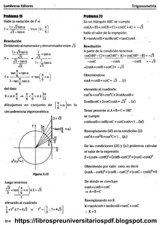Lumbreras Editores Trigonometría
Problema19
Halle la variación de f2si
, l + V Itana w / . n
f = - 7
=---------- ; V as 0 ¡,7
V I-ta n a  4
Resolución
Dividiendo al numerador y denominador entre VI
1+ VItana
~ V l~
f =
V I-ta n a
V I
-7= + tana
_ VI____
l--!= ta n a
V
I
ta n - + tana ,
f = ------§-----------= tanf ? + a
l-ta n -.ta n a
6
l 6
del dato
a ^ n ti ti 57t
0 < a < — => —< —+ a < —
4 6 6 12
dibujam os en conjunto de
circunferencia trigonométrica
( H c
en la
luego tenemos
— < tan^+aj<2+V
I
f
elevando al cuadrado
- < f 2 <7 + 4VI o f2 = / - ; 7+4V I
3 3
Problem
a20
En un triángulo ABC se cumple
cot(A+B)+cot(B+C)+cot(C+A) = -V I
halle el valor de la expresión
K= tanAcotB+tanBcotC+tanCcotA
Resolución
A partir de la condición tenem os
c:ot(i80° - C)■
+cot(l 80° - A) +cotQ 80°-B ) =S .
-cotC -cotA -cotB = -V I
-(cotA+cotB+cotC)= -V I
Obteniéndose
cotA+cotB+cotC= VI ... (0
elevando al cuadrado
cot2A+cot2B+cot2C+2cotAcotB+
2cotBcotC+2cotCcotA= V I2 —00
Tener presente si A+B+C=180°
se cumple
cotAcotB+cotBcotC+cotCcotA= 1...(«0
Reemplazando (ifu) en la condición 0 0
cot2A+cot2B+cot2C= 1 ... Qv)
De las condiciones (üt) y (iv) podem os calcular
el valor de la expresión
E= (cotA- cotB)2+ (cotB-cotC)2+ (cotC-cotA)2
Obteniendo por valor cero, es decir
(cotA - cotB)2+(cotB - cotC)2+(cotC - cotA)2=0
De donde se concluye
cotA=cotB= cotC
=> A=B=C
Reemplazando en K
K= tanAcotA+ tanBcotB+ tanC+ cotC
K = 3
314 https://librospreuniversitariospdf.blogspot.com
 