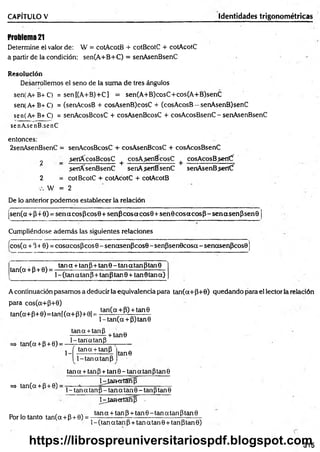 CAPÍTULO V Identidades trigonométricas
Problem
a2
1
Determine el valor de: W = cotAcotB + cotBcotC + cotAcotC
a partir de la condición: sen(A+B+C) = senAsenBsenC
Resolución
Desarrollemos el seno de la suma de tres ángulos
sen(A+B+C) = sen[(A+B)+C] = sen(A+B)cosC+cos(A+B)senC
sen(A+B+C) = (senAcosB + cosAsenB)cosC + (cosAcosB —senAsenB)senC
sen(A+B+C) = senAcosBcosC + cosAsenBcosC + cosAcosBsenC - senAsenBsenC
senAsenB.senC
entonces:
2senAsenBsenC = senAcosBcosC + cosAsenBcosC + cosAcosBsenC
2 _ ¿etíícosB cosC +cosA senBcosC + cosAcos Bsert(f
sertfCsenBsenC senAsenBsenC senAsenBseríCf
2 = cotBcotC + cotAcotC + cotAcotB
W = 2
De lo anterior podemos establecer la relación
(sen(a+P+0) = senacosPcos0+ senP cosacos0 + sen 0 co saco sP -sen asen P sen 9
Cumpliéndose además las siguientes relaciones
fcos(a + 340) = cosacosPcos 0- senasenPcos0 - senPsenOcosa - senasenPcosO
tan(a + p + 0) =
tana + tanp+tan9-tanatanptan9
1- (tan a tan P+ tan Ptan 0 + tan 0 tana)
A continuación pasamos a deducir la equivalencia para tan(a+P+0) quedando para el lector la relación
para cos(a+P+0)
tan(a+P+ 0 )= tan[(a+ P)+0¡ =
tan(a+P) + tan9
l-ta n (a + P)tan0
tana + tanP
tan(a + p + 0) = - ! f M « M P
+ tan0
1-
tana + tanP
1-tanatanP
tan0
=> tan(a + P+ 0)
tana + tanP + tan9-tanatánptan9
D^IamertSnfí
1- tan a tanP- tan a tan 9 - tanPtan 9
NjamertSñ]) -
Por lo tanto tan(q + P+ 0) =
tan q + tan P + tan 0 - tan a tan Ptan 0
1- (tan q tan P+ tan q tan 0 + tan ptan 0)
315
https://librospreuniversitariospdf.blogspot.com
 