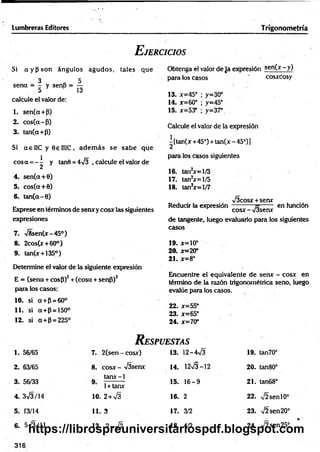Lumbreras Editores Trigonometría
E jercicios
Obtenga el valor de Ja expresión se n (x -y )
para los casos ' cosxcosy
13. x=45° ; y=30°
14. x=60° ; y =45°
15. x=53° ; y=37°
Calcule el valor de la expresión
| [tan(x+45°) + tan(x - 45°)]
para los casos siguientes
16. tan2x = l/3
17. tan2x = l/5
18. tan2x= 1/7
>/3cosx + senx
Reducir la expresión-----------— en fundón
cosx - V3senr
de tangente, luego evaluarlo para los siguientes
casos
19. x=10°
20. x = 20°
2 1 . x = 8°
Encuentre el equivalente de sen* - cosx en
término de la razón trigonométrica seno, luego
evalúe para los casos.
22. x=55°
23. x=65°
24. x=70°
R espuestas
1. 56/65 7. 2(sen - cosx) 13. 1 2 -4 ^ 19. tan70°
2. 63/65 8. cosx - %/3senx 14. 1 2 ^ -1 2 2 0 . tan80°
3. 56/33
tarur-1
1+ tanx
15. 1 6 -9 21. tan68°
4. 3V3/14 10. 2+V3 16. 2 22. ,/2 se n l0°
5. 13/14 11. 3 17. 3/2 23. >/2sen20°
6. 5V 3/11 12. 2 - V 2 18. 4/2 24. V2sen25°
Si a y p s o n ángulos agu d os, tales que
3 „ 5
sena = - y senS = —
5 13
calcule el valor de:
1. sen(a+P)
2. cos(a-P)
3. tan(a+P)
Si a e 1IC y 0 6 IIIC, adem ás se sabe que
eos a = - ^ y tan0 = 4Í3 , calcule el valor de
4. sen(a+0)
5. cos(a+0)
6. tan(a-0)
Exprese en términos de sen* y cosx las siguientes
expresiones
7. >/8sen(x-45°)
8. 2cos(x + 60°)
9. tan(x + 135°)
Determine el valor de la siguiente expresión
E = (sena + cosP)2+ (cosa + senP)2
para los casos:
10. si a+P = 60°
11. si a+ p = 150°
12. si a+P = 225°
316
https://librospreuniversitariospdf.blogspot.com
 