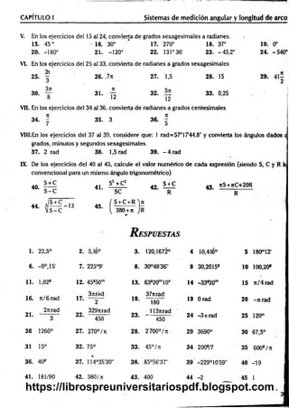 V. En los ejercicios del 15 al 24, convierta de grados sexagesimales a radianes.
15. 45° • 16. 30° ' 17. 270° 18. 37° 19. 0o
20. -180° 21. -120° 22. 131° 36' 23. -45,2° 24. -540°
CAPÍTULO 1
___________ _________________ Sistemas de medición angular y longitud de arco
VI. En los ejercicios del 25 al 33, convierta de radianes a grados sexagesimales
26. ,7n 27. 1,5 28. 15 29. 4 1 -
2
31. 32. 33. 0,25
12 12
Vil. En los ejercicios del 34 al 36, convierta de radianes a grados centesimales
7
1 7
1
34. - 35. 3 36. -
VIII.En los ejercicios del 37 al 39, considere que: 1 rad=57°17'44,8" y convierta los ángulos dados «
grados, minutos y segundos sexagesimales.
37. 2 rad 38. 1,5 rad 39. - 4 rad
25.
30.
2t
3
3rt
8
IX. De los ejercicios del 40 al 45, calcule el valor numérico de cada expresión (siendo S, C y R k
convencional para un mismo ángulo trigonométrico)
40.
44.
S + C
s - c
41.
S2 +C2
s e
42.
S + C
R
- S + C 10 r s + c + R ' i
? --------- 13
V S-C
45.
{ 380 + t
i J
R espuestas
43. 7tS+7tC+20R
1. 22,5° 2. 5,16° 3. 120,1672° 4 10,416° 5 180°12'
6. -9 o,15' 7. 225°9’ 8. 30°48’36" 9 30,2015* 10 100,20*
11. l,02s 12. 45s50m 13. 63s20m10s 14 -33*20m 15 7t/4 rad
16. ti/ 6 rad
37trád
17. 2 18.
377trad
180
19 Orad 20 -7trad
21.
2nrad
3
3297irad
22. ---— —
450
23.
1137trad
450
24 -3 n rad 25 120°
26 1260° 27. 270°/ t
j 28. 2700°/Tt 29 3690° 30 67,5°
31 15° 32. 75° 33. 45° / k 34 200*/7 35 600*/ t
i
36. 40* 37. 114°35'30" 38. 85°56'37” 39 -229°10'59" 40 -19
41. 181/90 42. 380/t
i 43. 400 44 -2 45 I
https://librospreuniversitariospdf.blogspot.com
 