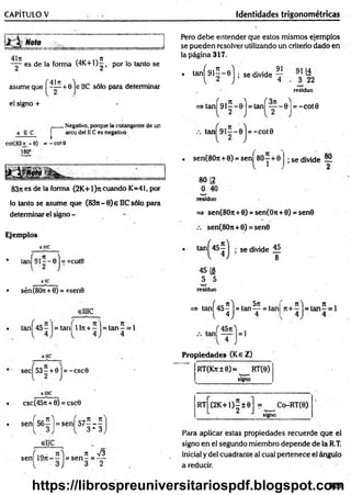CAPÍTULO V identidades trigonométricas
es de la forma t4 K + l)|t por lo tanto se
f dlw 'l
asume que I - — + 6 je 11C sólo para determinar
el signo +
Pero debe entender que estos mismos ejemplos
se pueden resolver utilizando un criterio dado en
la página 317.
. ta n |^ 9 lí-e j; se d iv id e ^ Ú
residuo
=> ta n Í9 1 ^ -0 ) = tañí e l = -c o t 0
r
Negativo, porque la cotangente de un
arco del 11Ces negativo
cot(83 - 6) = - cot9
180"
83ji es de la forma (2K +1)rt cuando K=41, por
lo tanto se asume que (83n—0}e IIC sólo para
determinar el signo -
Ejemplos
eme
• sén (80n+6) = +sen0
tan = -c o t0
sen(80tt + 0) = sen) 80 - + 0 ; se divide 55
80 12
0 40
residuo
=> sen(8O
7
t + 0) = sen(On+0) = sen0
sen(8On+0) = sen0
se divide 15.
8
45 [8
5 5
residuo
elIIC
tañí 45—] = tañí 1lrt+ —]= tan —=
sec| 5 3 | + 0 |= -csc0
=> tan^45^j = ta n ^ = tanj
Propiedades (Ke Z)
~~ RT(Krt±e)= RT(0)
signo
elllC
csc(45rt + 0) = csc0
sen = s e n |5 7 - - ^
3 * 3
i 1Q <
* I tt V3
sen 1 9 n - - = s e n - = —
RT (2K +1)—± 0
-------------------- ---
= Co-RT(e)
L 2 j signo
Para aplicar estas propiedades recuerde que el
signo en el segundo miembro depende de la R.T.
inicial y del cuadrante al cual pertenece el ángulo
a reducir.
323
https://librospreuniversitariospdf.blogspot.com
 