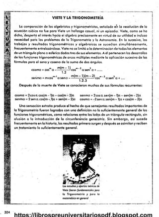 VIETE Y LA TRIGO NO M ETRIA
La comparación de los algebristas y trigonometristas, señalada en la resolución de la
ecuación cúbica no fue para Viete un hallazgo casual, ni un episodio! Viete, como se ha
dicho, despertó el interés hacia el álgebra precisamente en virtud de su utilidad e incluso
necesidad para los problemas de la Trigonometría y la Astronomía. En lo sucesivo, los
trabajos y resultados trigonom étricos y algebraicos se sucedían sim ultáneam ente,
frecuentemente entrelazándose. Viete no se lim itó a la determinación de todos los elementos
de un triángulo plano o esférico dados tres de sus elementos. A él pertenecen los desarrollos
de las funciones trigonométricas de arcos múltiples mediante la aplicación sucesiva de las
fórmulas para el seno y coseno de la suma de dos ángulos.
m m (m -1 ) m- 2 2
cosma = eos a ------¿
7- :— - eos a sen a + .......
1.2
m-i m(m ■
senma = mcos ct s e n a --
l) (m - 2 ) m-3 3
— - -eos asen a + .
1.2.3
Después de la muerte de Viete se conocieron muchas de sus fórm ulas recurrentes:
cosma = 2cosa.cos(m - l)a - cos(m - 2)a senma = 2cosa. sen(m - l)a - sen(m - 2)a
sentina = 2 sena.cos(m - l)a + sen(m - 2)a cosma = -2sena.sen(m- l)a +cos(m - 2)a
Una sensación extraña produce el hecho de que semejantes resultados importantes de
la Trigonometría fueron logrados con una definición no lo suficientemente general de las •
funciones trigonométricas, como relaciones entre los lados de un triángulo rectángulo, sin
alusión a la introducción de la circunferencia generatriz. Sin em bargo, así sucede
frecuentemente en la historia, los resultados prim ero surgen y después se asimilan y reciben
un tratam iento lo suficientemente general.
Los estudios y aportes teóricos de
Viete fueron fundamentales para
la Trigonom etría y para la
matemática en general
. 324
 