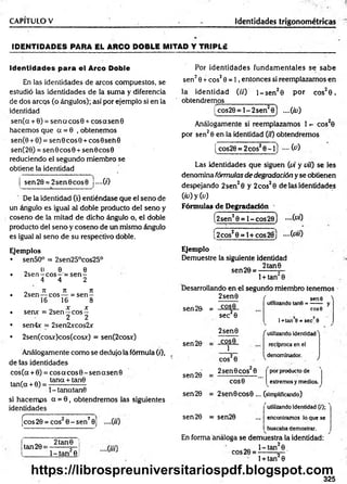 CAPITULO V Identidades trigonométricas
ID EN TID AD ES PARA EL ARCO DOBLE M ITAD Y TRIPLE
Identidades para el Arco Doble
En las identidades de arcos compuestos, se
estudió las identidades de la suma y diferencia
de dos arcos (o ángulos); así por ejemplo si en la
identidad
sen(a + 0) = sen a co sS + cosasenG
hacem os que a = 0 , obtenem os
sen(0 + 0) = sen© c o s0 + cos0 seh 0
sen(20) = sen 6 c o s0 + sen 0 cos0
reduciendo el segundo miembro se
obtiene la identidad
sen 20 = 2 se n 0 c o s0 j—C
O
De la identidad (i) entiéndase que el seno de
un ángulo es igual al doble producto del seno y
coseno de la mitad de dicho ángulo o, el doble
producto del seno y coseno de un mismo ángulo
es igual al seno de su respectivo doble.
Ejemplos
• sen50° = 2sen25°cos25°
„ 0 9. 6
• 2sen —eo s—= s e n -
4 4 2
0 Jt 71 Jt
• 2sen — eo s— = s e n -
16 16 8
X X
• sen* = 2sen —c o s -
2 2
• sen4x = 2sen2xcos2x
• 2sen(cosx)cos(cosx) = sen(2cosx)
Análogamente com o se dedujo la fórmula (0,
de tas identidades
eos (a + 0) = eos a eos 0 - sen a sen 0
, tana + tan0
tan(a + 0) = -----------------
l-tan atan 6
si hacem os a = 0 , obtendrem os las siguientes
identidades
C1 T
-""" ..... ■ ■
■““
"
“™ "2
¡eos 20 = eos 0 - sen 0j
tan 20 =
2 tan0
l- t a n 2e
Por identidades fundam entales se sabe
sen20 + eos20 = 1 , entonces si reemplazamos en
la identidad (//') l- s e n 20 por cos20 ,
obtendremos_______________
i cos20 = l - 2 sen20 ) ....{id)
Análogamente si reemplazamos 1 cos20
por sen20 en la identidad O'i) obtendremos
[ cos20 = 2 cos20 ~ l) fc)
Las identidades que siguen {vi y vit) se les
denomina fórmulas de degradación y se obtienen
despejando 2 sen20 y 2cos20 de las identidades
(¿0 y (a)
Fórmulas de Degradación
(2sen20 = 1 - c o s2b ) - ( v i)
(2cos20 = l + cos28j -(v iO
Ejemplo
Demuestre la siguiente identidad
„„ 2 tan0
sen 20 = -------- s—
1+ tan 0
Desarrollando en el segundo miembro tenemos
2 sen0
sen 20. = -£2£§.
sen 20
sen 20
sen 20
sec20
2sen0
COS0
1
f . sene >
utilizando tan©= —— y
C O S 0
cos20
1+tan 6 =sec,8
f utilizando identidad^
reciproca en el
^denominador. j
2sen 0 eos 0
COS0
por producto de
extremosymedios
2sen0COS0 ... (simplificando)
rutilizando identidad (/);
sen 20 = sen20 ... encontramos lo que se
buscabademostrar.
En forma análoga se demuestra la identidad:
eos 20 =
1- tan 0 _
1+ tan2 0
325
https://librospreuniversitariospdf.blogspot.com
 