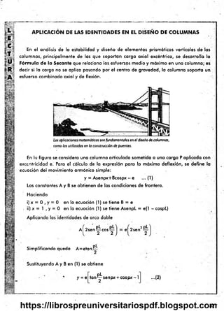 APLICACION DE LAS IDENTIDADES EN EL D ISEÑ O DE COLUM NAS
En el análisis de la estabilidad y diseño de elementos prismáticos verticales de las
columnas, principalm ente de las que soportan carga axial excéntrica, se desarrolla la
Fórmula de la Secante que relaciona los esfuerzos medio y máximo en una colum na; es
decir si la carga no se aplica pasando por el centro de gravedad, la columna soporta un
esfuerzo combinado axial y de flexión.
Las aplicaciones matemáticas son fundamentales en el diseño de columnas,
como las utilizadas en la construcción de puentes.
En la figura se considera una columna articulada sometida a una carga P aplicada con
excentricidad e. Para el cálculo de la expresión para la máxima deflexión, se define la
ecuación del movimiento armónico simple:
y = Asenpx+Bcospx - e ...(1 )
Las constantes A y B se obtienen de las condiciones de frontera.
Haciendo
i) x = 0 , y = 0 en la ecuación (1) se tiene B = e
. ii) x = 1 , y = 0 en la ecuación (1) se tiene AsenpL = e(1 - cospL)
Aplicando las identidades de arco doble
a ( 2sen^j: cos^: el 2sen
2 pL
Simplificando queda A = etan !PL
■ §i*
Sustituyendo A y B en (1) se obtiene
y = e
pL .
tan senpx + eospx - I ...(2}
327
https://librospreuniversitariospdf.blogspot.com
 