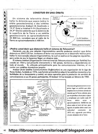 LONGITUD EN UNA ÓRBITA
Un s is te m a de te le m e tría desea
h a lla r la distancia que separa (sobre la
ó rb ita geoe sta cio naria) a dos satélites
geoestacionarios A rab sat-IA (localizado a
19,2° Este) e ln te !s a tV -F 4 ¡localizado a
3 4 ,4 ° Oeste) sabiendo que la distancia de
la superficie de la Tierra a un satélite
g e o e s ta c io n a rio es a p ro x im a d a m e n te
35 800 km, considere que el radio de la
Tierra es aproximadamente 6 400 km.
¿Podría usted decir qué distancia halló el sistema de Telemetría?
Haciendo uso de una relación trigonom étrica sencilla podemos concluir que dicha
distancia es 39477,92 km. Invitamos al lector nos acompañe en el desarrollo teórico para
hallar la mencionada relación trigonométrica, la cual se explica en las páginas siguientes,
pero antes de eso le hacemos llegar un alcance más.
El sistema Intelsat (Organización Internacional de Telecomunicaciones por Satélite) fue
creado en 1964 y actualmente interconecta a 165 países, territorios y dependencias en
todo el mundo. Es utilizado principalmente para las comunicaciones internas, al no
contar con satélites domésticos propios.
Arabsat (Arab Satellite Communications Organizaron) es una organización de la Liga de
Países Arabes, fundada en 1976, cuya función primordial es adquirir los satélites necesarios y las
facilidades de su lanzamiento y control, así como operarlos para la prestación de servicios de
comunicaciones a sus 22 países participantes. El Arabsat lA fu e lanzado en febrero de 1985.
Una estación geoestacionaria es en
primer lugar un satélite que debe
desplazarse en e l mismo sentido de
rotación que la Tierra; además, para
que no perdiese altura poco a poco
y completase una vuelta cada 24
horas, debía estar a
aproximadamente 36000 km de
altura sobre el nivel del mar; para
lograrlo el satélite debía tener una
velocidad constante de
3075 m¡s, siguiendo una órbita
circular alrededor de la Tierra.
i
i

¡

?
]
f
|
j
j
I
i
|
¡
i
I
40 jhsf
https://librospreuniversitariospdf.blogspot.com
 