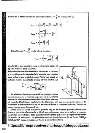 El valor de la deflexión máxima se halla haciendo x = — en la ecuación (2)
' 2
^móx 1
y . = e
*m
ax
pL pL pL .
ta n 1
^- sen— + c o s ^- -1
2 pL
560 2 PL ,
---------r - + c o s -— 1
pL 2
COSL
sec— -1
2
Si sustituimos P = en la últim a ecuación
Vm
dx = '
P L
SeC,JE¡-2 j
- 1
donde E l es una constante que se determ ina según el
tipo de material de la columna.
Finalmente se determina el esfuerzo máximo en la columna
y, conocida como la fórmula de la secante, que resuelva
para b fuerza por unidad de área, P/A la cual causó un
esfuerzo máximo especificado amáx y esbeltez efectiva Le/r
P
^
A
omax
i ec
! + -j-se c
r
I P L e
EA r
En el diseño de estructuras (edificios, puentes; qtc) es
necesario conocer la máxima carga que va a soportar la
estructura, adicionalmente se requiere otros datos referidos
al m aterial (flexibilidad, coeficiente de dilatación, etc) que nos perm iten conocer de
antem ano el comportamiento de las estructuras frente a cualquier variación, llámese de
carga, temperatura, humedad, etc.
Dicho análisis en las estructuras perm ite hoy en día diseñar grandes edificios que,
frente a una catástrofe natural o artificial, se mantienen en pie o en su defecto si colapsan .
no afectan los alrededores dado que están construidos tal que al caer lo hagan verticalmente.
El estudio de estructuras ha perm itido construir lo que hoy en día se llama "Edificio
Inteligente", capaz de reaccionar frente a un cambio externo.
328
https://librospreuniversitariospdf.blogspot.com
 