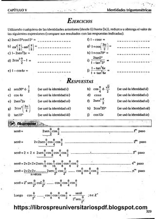 CAPITULO V Identidades trigonométricas
E jercicios
Utilizando cualquiera de las identidades anteriores (desde (i) hasta (ix)), reduzca u obtenga el valor de
las siguientes expresiones:(compare sus resultados con las respuestas indicadas).
a) 2senl50cosl5°
W cos2(?)-sen2(?
c) 1- 2sen22x =
h (X
d) 2cosi | - l =
e) 1 - cos4xr =
0 1 - cosx =
8) l+ cos|
f ) =
h) l+ cos70° =
2tan5°
° 1 - tan25o "
.. 1 - tan26x
1 + tan 6r
R espuestas
1
a) sen30°ó ^ (se usó la identidad i) b)
fí . y¡2
e o s - ó —
4 2
(se usó la identidad ii)
c) eos 4x (se usó la identidad iu) d) cosa (se usó la identidad v)
e) 2sen22x (se usó la identidad vi) 0
„ 2 X
2sen —
2
(se usó la identidad vi)
g) 2cos2í ^ ] (se usó la identidad vif) h) 2cosJ35° (se usó la identidad vií)
i) tan 10° (se usó la identidad iii) i) c o s l2x (se usó la identidad ix)
Ü p l O b ie rv Q ríin s ...-sr _
sen9 =
sen0 =
, e e
2 s e n - c o s -
2 2
„ „ e e e
2 x 2s e n - c o s ~ c o s -
4 4 2
0 0 0 0
sen0 = 2 x 2 x 2 s e n - c o s - c o s - c o s -
8 8 4. 2
0 0 0 0 0
sen0 = 2x 2x 2x 2sen — eo s— c o s - c o s - c o s - ........................
16 16 8 4 2
0 0 0 0 0
sen0 = 2 x 2 x 2x .............2sen— eos— ..........c o s - c o s - c o s -
2 2 8 4 2
...1 paso
... ‘f ° paso
.. 3er paso
. 4la paso
t í° paso
n veces
n on b * 0
sen0 = 2 sen— eos—
2 2
0 0 0
c o s - c o s - c o s -
8 4 2
, 0 0 0 0 sen0
Luego eos— ........c o s - c o s - c o s - = -----------jr-
2n ♦ 8 4 2 2nsen_0
2
; n e Z+
329
https://librospreuniversitariospdf.blogspot.com
 