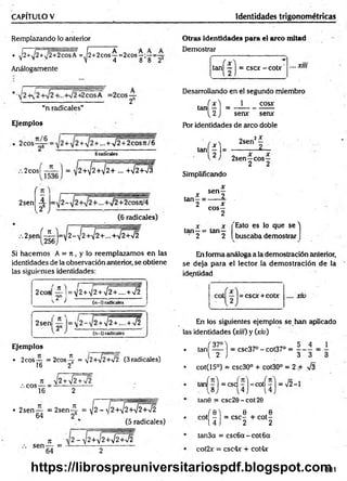 CAPITULO V Identidades trigonométricas
Remplazando lo anterior
• ^2+1
j2 +,/2+2cosA =^2+ 2cos^= 2cos^;:—=
Análogamente
“n radicales”
Ejemplos
2cos^—— | = y2+ ^2+ ^2+ ... +¡2+¡3
2sen
í n 
A
262
(6 radicales)
2sení-^-)=-y2 - ¡ 2 + ^ ¡ 2 + ... +*J2 +/2
256
Si hacem os A = 7t, y lo reemplazam os en las
identidades de la observación anterior, se obtiene
las siguientes identidades:
2eos
; ? )
H 2+ V2+¡2+.... +>¡2
(n-1) radicales ^
2sen
f n ^
9 " ■ s
2 + V2 + ...-+ >/2
Ejemplos
• 2eos — = 2 cos^ = V2+V2+72 (3 radicales)
16 2
, c ° s - =
7
1 y 2 + ¡2 +n
/2
2
• 2sen — = 2 s e n 4 = t/2 - v í2 + i^W 2 + W
64 26 V ,
(5 radicales)
ti v 2 - J2+¡2+yj2+¡2
sen — = 1
--------------------
64 2
Otras identidades para el arco mitad
Demostrar
tan| — 1= cscx - cobr .... Xlll
Desarrollando en el segundo miembro
í x ) 1 cosx
tan - = -----------------
^2J sen*
* serur
Por identidades de arco doble
x
2
tan| | |=
Simplificando
2sen2^
2sen—eos—
2 2
tan—=
2
x senf
x
eos—
2
tan—= tan—
■ 2 2
"Esto es lo que s e ''
buscaba demostrar
En forma análoga a la demostración anterior,
se deja para el lector la dem ostración de la
identidad
esor + cobr .... x10
En los siguientes ejemplos se han aplicado
las identidades (xiií) y (xiu)
• tañ í— ) = csc37° - cot37° =
i 2 J 3 3 3
• cot(15°) = csc30° + cot30° = 2 A V3
tanf^l = esef —
]—
cotí 7 ] = V2-1
 8 ) ’ 4 J i 4
tan0 = csc20-cot20
/ e l e ,
cot - = CSC- + co t-
14 J 2 2
tan3a = csc6 a-co t6 a
cot2x = csc4* + cot4x
331
https://librospreuniversitariospdf.blogspot.com
 