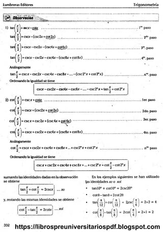 Lumbreras Editores Trigonom etría
>
*
' Observatión
1) taru — = asee-coto
2
1er' paso
tan — = cscx-(csc2x + ctá2x) __ ......................................................................................... 2do paso
tan — = cscx-csc2x-(csc4x +oot4x) ___ 3<
* paso
tan^—J= cscx -csc2 x -csc4 x -(csc8 x + cot8x ) .........................7 . ...............................4lo.paso
Análogamente
X
tan—= esex - csc2x - csc4x - c s c 8 x ( e s c 2 nx + cot2"x) .................; ..........................nvo.paso
Ordenando la igualdad sé tiene
esex - csc2x - csc4x - csc8x ese 2"x = tan - + cot 2ax
2
2) cot| — |= cscx + cotx ...............................................................................................................ler.paso
cot — I= esex+(csc2x + cot 2 x ) ............................................................................ .................. 2do. paso
c o t^ lj = esex+ csc2x + (csc4x + cot4x) 3er. paso
cot = esex + csc2x + csc4x + (csc8x + cot 8x )......................................................................4to. paso
Análogamente
Jf
cot —= esex +csc2x + csc4x + eseSx+... + csc2"x + cot 2nx ..................................................nT
Opaso
Ordenando la igualdad se tiene
esex + csc2x+ csc4x+ ese8x +... + ese2"x = cot—- cot2nx
sumando las identidades dadas en la observación En los ejemplos siguientes se han utilizado
se obtiene las identidades xv o xvi
X X
tan—+ cot— = 2cscx
2 2
. .. .X V
y, restando las mismas identidades se obtiene
c o t^ - ta n — = 2cotxj
T
• tanlO° + cotí 0o = 2csc20°
• cot0-tan0 = 2cot20
• tan( i l ) +co' ( f l ) = ^ ( i ) = 2x2 = 4
cot| r l - t a n f r ) = 2co( ^ ) = 2x1 = 2
332
https://librospreuniversitariospdf.blogspot.com
 