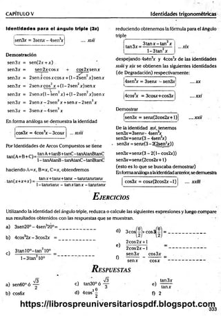 CAPITULO V Identidades trigonométricas
Identidades para el ángulo triple (3x)
.... xvii
sen3x = 3senx - 4sen3
x
Demostración
sen3x = sen(2x+x)
sen3x = sen2xcosx cos2xsenx
sen3x = 2senxcosxcosx + (l-2 sen x)senx
sen3x = 2senxeos2x + (l-2 s e n 2x)senx
sen3x = 2 sen x (l-sen ~ x )+ (l-2 sen ’ x)senx
sen3x = 2 se n x -2 se n 3x + se n x -2 se n 3x
sen3x = 3 se n x -4 se n 3x
En forma análoga se demuestra la identidad
•
* * 
cos3x = 4cos3
x - 3cosx ... xviii
Por Identidades de Arcos Compuestos se tiene
,. _ , tanA+tanB+tanC-tanAtanBtanC
tan(A+B+C)=----------- =
--------------------------------
1- tanAtanB-tanAtanC -tanBtanC
haciendo A=x, B=x, C=x, obtendremos
tanx+tanx+tanx - tanxtanxtanx
. tan(x+x+x) =
1- tanxtanx - tan x tan x - tanxtanx
reduciendo obtenemos la fórmula para el ángulo
triple
itan3x ■
3 ta n x -ta n x
l-3 ta n 2x
... xrx
despejando 4sén3
x y 4cos3
x de las identidades
xviii y xix se obtienen las siguientes identidades
(de Degradación) respectivamente:
¡4sen3
x = 3senx - sen3xj
4cos x = 3cosx+cos3x
Demostrar
csen3x = senx(2cos2x+l)
....xx
.... XXí
.... xxu
De ia identidad xvi, tenemos
sen3x=3senx- 4sen3
x
sen3x=senx(3 - 4sen2
x)
sen3x = senx(3-2(2sen2
x))
sen3x=senx(3 - 2(1- cos2x))
sen3x=senx(2cos2x+1)
(esto es lo que se buscaba demostrar)
Enformaanáloga a laidentidad anterior, se demuestra
cos3x = cosx(2cos2x-l) .... xxm
E jercicios
Utilizando la identidad del ángulo triple, reduzca o calcule las siguientes expresiones y luego compare
sus resultados obtenidos con las respuestas que se muestran.
a) 3sen20°-4sen32Ó°=
b ) 4 cos32x - 3cos2x =
c)
3tanl0°-tan 10°
l-3 ta n 210°
a) sen60°ó
b) cos6x
V3
d) 3cos - +cos3 - = .
e)
0
2cos2x + l
2 co s2 x -l
sen3x cos3x
senx cosx
R espuestas
S
c) tan30°ó —
e) 1
d)
. 30
4eos -
2
f) 2
tan3x
tanx
333
https://librospreuniversitariospdf.blogspot.com
 