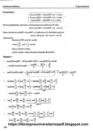 Lumbreras Editores
Propiedades
4senxsen(60°-x)sen(60°+x) = sen3x
4cosjccos(60° - x)cos(60°+x) = cos3x
tanxtan(60° -x)tan(60°+x) = tan3x
De las propiedades anteriores, demostraremos la primera de ellas.
4senxsen(60°-x)sen(60°+x) = sen.3x
Para el producto sen(60°-x)sen(60°+x) aplicamos la identidad siguiente
sen(a +P) sen(a - P) = sen2a - sen2P
obteniendo
4senx(sen260°-sen2
x )= sen3x
4sen x ^ - sen2x j = sen 3x
3senx-4sen3
x=sen3x
sen3x=sen3x (esto es lo que se buscaba demostrar)
Ejemplo 1
• 4sen20°sen(60° - 20o)sen(60°+20°) = sen(3(20°))=sen60°
sen60° V3/2 _ S
8
sen 20°sen 40° sen 80° =
4 4
• cos6°cos54°cos66° =;’4cos60cos(60° - 6°)cos(60°+60^~=*cos(3(60X
~T ¡ • / ' 4
• tanOtanj
» tan^
tan0tan
( H H
13
-tan | ^ - 0
tan 0t a n ^ +0j ta n j^ +0j = - tan 30
. n . 10n
ta n - ta n - —
7 21
4n
1--- =
21
n ( K n s ( 7t
tan--tan tan —
7 1 3 7,i (3 7 
71 10rc 4n . 3n
tan - tan----tan — = tan —
7 21 21 7
tan3rc/7
. 8ti 2n
4sen— -sen— •
3ji
5 ----- =
10
A ( 1
1 K  ( n 71^) 7t
4sen —+ - sen — s e n -
1 3 5,J 13 í>.) 5
. 8ti 2k 3ti 3n
4 sen — sen— eos -— = sen —
15 15 10 5
sen3rt/5
Trigonom etría
= cosí 8o
4
334
https://librospreuniversitariospdf.blogspot.com
 