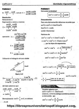 CAPITULO V Identidades trigonométricas
Problema3
Si £25® = ! g £ , calcóle 1
5- i g j g í g ™
7 sec2B+csc2B
Resolución
Reduciendo E
Expresando a senos y cosenos
sen2B + cos2B
p _ cos2B sen2B
cos2B sen2B
sen22B+cos22B
operando f = __C
.°s2Bsen2_B__
sen2B+cos2B
cos2Bsen2B
1
E _ poiZÉ sefíZÉ
sen2B+cos2B
fos21í$eriZé
E =
1
sen2B+cos2B
Utilizando el triángulo del arco doble
2tanB
1 1+tanB
2tanB l- ta n 2B 2tanB + l-tan 2B
---------- + ------------
...C)
1+tan B 1+ tan B
leí dato sabemos que
co sB sen B senB_7*
3 7 cosB 3
7
=> tanB =-
3
Reemplazando tanB = | en E, se obtiene
E=29
Problema4
Demuestre la identidad
4 4 3 1 .
sen4x + cos4x = - + - eos 4x
4 4
Demostración
Para esta demostración debemos recordar que
sen4x+ cos4x= l- 2senJxcos2x
2sen2x = l- cos2x
sen2x= 2senxcosx
Partimos de
sen4 x + eos4 x = 1- 2 sen2x eos2x
=> sen4 x + eos4x = 1- 2 (sen x eos x )2
... por las leyes de exponentes
sen4 x + eos4x = 1- 2|
2 sen x eosx Y
J
sen4x + cos4x = l - 2 x -(se n 2x )2
4
sen4x + eos4x = 1- - sen22x
2
4 4 , 1 2 sen 2x .1 7 , , <
sen4x +eos x =1---------------=1— (l-cos4x)
2 2 4 V '
sen4x+ cos4
x
sen4
x + cos4x =1- —
+-í-cos4x
4 4
_ 3 _
1 . /esto es lo que se')
~ 4 + 4 cos 'Ibuscaba demostrar I
También sabemos que
sen6x+cos6
x = 1-3sen2xcos2
x
entonces, en forma análoga al problema anterior,
se demuestra que
6 6 5 3
sen x + cos x = - + -cos4x
8 8
337
https://librospreuniversitariospdf.blogspot.com
 