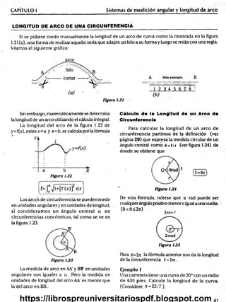 CAPÍTULO I Sistemas de medición angular y longitud de arco
LONGITUD PE ARCO PE UNA CIRCUNFERENCIA______________ ________________ __
Si se pidiese medir manualmente la longitud de un arco de curva com o la mostrada en la figura
1.21 (a), una forma de realizar aquello sería que adapte un hilo a su forma y luego se mida con una regla.
Veamos el siguiente gráfico:
Figura 1J21
A Hiloestirado B
1 2 3 4 5 6 7 8
(b)
Sin embargo, matemáticamente se determina
la longitud de un arco utilizando el cálculo integral.
La longitud del arco de la figura 1.22 de
y=f(x), entre x =a y x=b, se calcula por la fórmula
Los circos de circunferencia se pueden medir
en unidades angulares y en unidades de longitud,
si co n sid era m o s un ángulo central a en
circunferencias concéntricas, tal com o se ve en
la figura 1.23.
Cálculo de la Longitud de un Arco de
Circunferencia
Para calcular la longitud de un arco de
circunferencia partimos de la definición (ver
página 29) que expresa la medida circular de un
ángulo central com o e =|/r (ver figura 1.24) de
donde se obtiene que
De esta fórmula, nótese que e rad puede ser
cualquierángulo positivo menor o igual a una vuelta. -
( O < 0 < 2 t
O ' '
Figura U S
Para e=2n la fórmula anterior nos da la longitud
de la circunferencia í = 2nr.
La m edida de arco en AA' y BB' en unidades
angulares son iguales a a . Pero la medida en
unidades de longitud del arco AA' es menor que
la del arco en BB'.
Ejemplo 1
Una carretera tiene una curva de 20° con un radio
de 630 pies. Calcule la longitud de la curva.
(Considere rt = 22/7 ).
https://librospreuniversitariospdf.blogspot.com
 