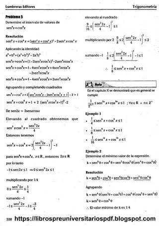 Lumbreras Editores Trigonometría
Problem
a5
Determine el intervalo de valores de
sen8
x+cos8
x
Resolución
sen8x + eos8x = (sen4x + cos4x)2- 2sen4xcos4x
Aplicando la identidad
a8+ b8= (a4+ b4)2- 2a4b4
sen8
xH-cos8
x = (l-2 sen 2
xcos2
x)2-2sen4
xcos4
x
sen8x+cos8
x= 1-4sen2
xcos2
x+4sen4
xcos4
x
-2sen4
xcos4
x
sen8x+cos8
x= 1-4sen2
xcos2x+2sen4xcos4
x
Agrupando y completando cuadrados
sen8
x +cos8x = 2[sen4
xcos4
x-2sen2
xcos2
x 4- l] - 2 + 1
sen8x + cos8x = l + 2 (sen2xcos2x -l)2-2
De sen2x = 2senxcosx
Elevando al cuadrado o btenem os que
2 2 sen 2x
-sen xcos x = ---------
Entonces tenemos
sen x + cos x = 2
^sen22x
V
1 - 1
para sen8
x+ cos8
x, x e R , entonces 2 x e R
por lo tanto
-l< s e n 2 x £ l =>0 < sen22x < 1
multiplicando por 1/4
0 < sen 2* < 1
4 4
sumando -1
_j< sen^2x
4
elevando al cuadrado
2
<1
1 <
16
sen22x ^
multiplicando por 2 —<2|
8
9 ^ señ22x
-1 $ 2
sumando -1 - < 2
8
sen 2x
-1 - 1<1
- < s e n x + cos x < l
8
En el capítulo Xse demostrará que en general se
cumple
sen2"x+cos2nx < l ;V xeR a neZ *
2"-'
Ejemplo 1
1 e 6
. -< s e n x + cos x < l
4
. - < s e n 8x + cos8x < l
8
• — < senlox + coslox < l
16
Ejemplo 2
Determine el mínimo valor de la expresión,
k = sen80+ eos80 + sen20cos20(sen40 + eos40)
Resolución
k = sen80 + cos8
j + sen60cos20 + sen20eos60
Agrupando
k = sen60(sen20 + cos20) + eos6©(eos20 + sen20)
k = sen60 + cos60
El valor mínimo de k es 1/4
338 https://librospreuniversitariospdf.blogspot.com
 