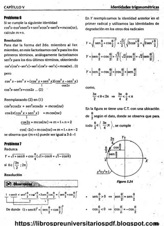 CAPITULO V Identidades trigonométricas
Problemas
Si se cumple la siguiente identidad
cos6x-cos2
xsen4
x + sen2
xcos4
x-sen6
x=mcos(nx),
calcule m +n.
En Y reemplazamos la identidad anterior en el
primer radical y utilizamos las identidades de
degradación en los otros dos radicales
Resolución
Para dar la form a del 2do. m iem bro al 1er.
miembro, en este factorizamos cos2
x para los dos
primeros términos, análogamente factorizamos
sen2x para los dos últimos términos, obteniendo
cos2
x(cos4x-sen4x)+sen2x(cos4x-sen4
x) =mcosfnx)...(1)
pero
eos4x - sen4x = (eos2x +sen2x)(cos2x - sen2x)
1 cos2x
cos4
x-sen4
x= cos2x... (2)
Reemplazando (2) en (1)
cos2xcos2x + sen2xcos2x = mcos(nx)
eos 2x(cos2x + sen2x ) =m cos(nx)
• r
cos2x = mcos(nx) => m = 1a n = 2
cos(-2x) = m cos(nx) =» m = 1a n = - 2
se observa que (m +n) puede ser igual a 3 ó -1
Problem
a7
Reduzca
Y =Vi + sen0 + eos-(V i + eos 0 + Vi - eos 0)
4
si 0e ; 2n
Resolución
0 Observación____
ü&m.
sen - +eos
2
Y =
Y =
6 9
s e n - + c o s -
2 2
*■/!
.0
co s-
2
0
s e n -
2
0 0 0 0
s e n - + c o s -
2 2
+ co s-
2
+ s e n -
2
como,
3n 3?c 0
— < 0< 2n => — < - < n
2 4 2
En la figura se tiene una C.T. con una ubicación
0
de g según el dato, donde se observa que para
0 / 3rc
todo - e y — y, se cumple
I
: 8 2 8 - 8 8
-+cqs -+2sen-cos- 1
2 2 2 2
2 / 0
De donde (l +sen0) = se n -+eos
2
í e e f
l 2 2) • 6 n
s e n - > 0 =>
2
0
s e n -
2
0
= s e n -
2
- í • 6 A
c o s - < 0 = * 0 Í
e o s -i
0
= - c o s -
2 J 2 2l 2
339
https://librospreuniversitariospdf.blogspot.com
 