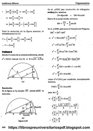 Lumbreras.Editores Trigonom etría
0 0 0 0
s e n - < co s- => s e n -< - c o s -
2 2 - 2 2
e e .
=> s e n - + c o s -< 0
2 2
e e¡
s e n -+ c o s -= -
2 21
6 0
s e n - + c o s -
2 2
Todo lo deducido de la figura anterior, lo
reemplazamos en (1)
„ ( 0 0 ) 0 0
Y = - s e n - + co s- - c o s - + s e n -
2 2J 2 2
/. Y = -2 c o s-
2
Problema8
Siendo O centro de la semicircunferencia, donde
x2 = f(40). Calcule f(*/4) si R=(VlO-3V2)u
Resolución
En la figura se ha trazado OC , donde AAOC es
isósceles.
En el ^JOHC p o r resolución de triángulos
secíángulos, tenemos
CH=Rsen26 a OH=Rcos20
%
Como Mes punto medio, tenemos
MH = — = —sen 20
2 2
En el A OHM, ápficamos el Teorema de Pitágoras
OM2 = OH2+MH2
=» x2 = (Rcos20)2 + ^sen2© j
x2 = R2cos220 + — sen220
4
R2
x2 = y ( 8 c o s z20+2sen220)
x2 = ^ -(4 x 2eos220 + 2sen220)
R 2
x = — (4(l + cos40) + l-co s4 0 )
8
x 2 = — (5 + 3cos40)
8
como x2=f (4 0 ) por condición, reemplazando
tenemos
f(40) = ^ -(5 + 3cos40)
*
para 40 =
4
f ^ = 5 + 3 co s-
4
fr n ) _ (V lO -3V f)V 5 , 3V2^
J /lO - 3V2 Y 1 0 +3 n
/2 'l
fU J ” l — s— ’A — 5 J
- ' ( Í K
340 https://librospreuniversitariospdf.blogspot.com
 