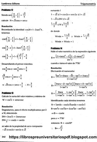 Lumbreras Editores T rigonometría
Problema 12
Siendo sen í— - —1 = —
[2 2 ) 4
calcule H = /3cosx + senx
R
e
so
lu
c
ió
n
Recordando la identidad cos29 = 1- 2sen20 ,
tenemos
cos2| — - - |= l-2 se n ‘
1 12 2 '
n
12
sumando 1
1 - >/2 <1 + eos 2x + sen 2x < 1+ %
/2
l-V 2 < 2 W á l+ V 2
L d l < w < lW 2 *
2 " 2
de donde
... . 1+V2 ... . 1 - 72
Wmax = ------ - y Wmin = --------
2 2
Wmáx + Wmín = 1
cos( l “ x) = ,' 2sent l ^ J f ) Problema 14
Halle el valor numérico de la expresión siguiente
c o s ^ |- x j = l - 2 ^ j = | B _ [(1+tanx)2 - 2][2 - (1-tanx)2]
sec x
cuando x toma el valor de 7°30'
Resolución
Efectuando el numerador
Desarrollando el primer miembro
n it 3
eos—eos x +sen - sen x = -
6 6 4
V3 1 3
— cosx + -s e n x = -
2 2 4
=» V3cosx + senx = - , h =3
2 2
Problema 13
Calcule la suma del valor máximo y mínimo de
W = cos2
x + senxcosx
_ _ [tan2x+2tanx - l][| - tanzx + 2tanx]
(1 +tan2x)2
[2tanx -(1 - tan2x)] [2tanx + (l-ta n zx)]
l + tan2x l + tan2x
2tanx l-ta n 2x 2tanx l-ta n 2x
_l+tan2x 1+ tan2x _.l+ tan 2x l+ tan2x.
Identificando cada término tenemos
R
e
so
lu
c
ió
n
Degradamos, para el efecto multiplicamos por 2
a W, obteniendo
2W= 2 c o s 2x + 2senxcosx
2W= 1 + cos2x + sen2x
B = [sen2x-cos2xM sen2x + cos2x]
B=sen2
x-cos22x=-(cos22x - sen22x)
=>B=^-cos4x
pero x = 7°30'
entonces B = -cos30°
se sabe de la propiedad de arco compuesto ^
-V2 <cos2x + sen2x<V2 •• B ^
342 https://librospreuniversitariospdf.blogspot.com
 