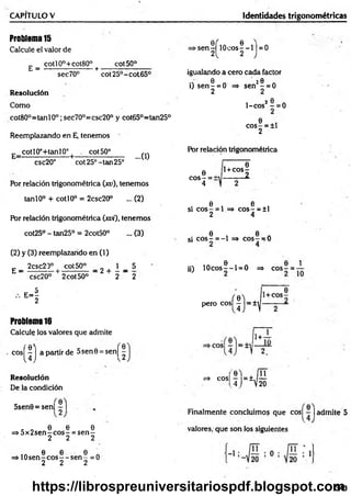 CAPITULO V Identidades trigonométricas
Problema15
Calcule el valor de
_ cotl0°+cot80° cot50°
E = ---------- — ----- + ■
sec70° cot25°-cot65°
Resolución
Como
cot80°=tanl0°;sec70°=csc20° y cot65°=tan25°
Reemplazando en E, tenemos
E_ cotIOc+tanlO° | cot50°
csc20° cot25°-tan25°
...0)
Por relación trigonométrica (xu), tenemos
tanlO° + cotl0° = 2csc20° ... (2)
POr relación trigonométrica (xvi), tenemos
cot25° - tan25° = 2cot50° ... (3)
(2) y (3) reemplazando en (1)
£ _ 2csc20° ¡ cot50° _ g + 1 _ 5
csc20° 2cot50° 2 2
- i
Problema16
Calcule los valores que admite
c o s ^ j apartir de 5sen0 = s e n ^
Resolución
De la condición
►
s e n ^ ílO c o s |-l | = 0
igualando a cero cada factor
0 20
i) s e n - = 0 => sen - = 0
2 2
1-cos2 —= 0
0
co s- = ±l
2
Por relación trigonométrica
c o s | = i
1 0
1+cos-
— — 2.
0 0
si eos - = 1 => eo s- = ±1
2 4
0 6
si e o s - = -1 => eos — 0
e i n e i
ü) 1 0 c o s --l= 0 => c o s - = -
perocosí|)=±^
11+ ~T
- ' “ ' j r ü
5sen0 = sen| |
, „ 0 0 0
=> 5 x 2 se n -c o s- = s e n -
2 2 2
ia 6 0 0 A
=» 1 0 s e n -c o s --s e n - =0
2 2 2
Finalmente concluimos que cos| - | admite 5
valores, que son los siguientes
343
https://librospreuniversitariospdf.blogspot.com
 