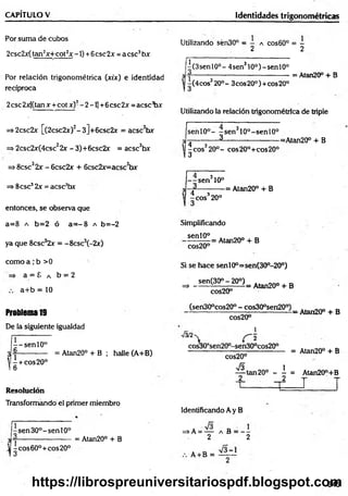 Por suma de cubos
2csc2x(tan^x+cot^ -1) +6esc2x =a ese*
3b r
Por relación trigonométrica (xix) e identidad
recíproca
2 ese 2x[(tan x +cot x)2- 2 -1] +6ese 2x = acsc^x
=> 2csc2x [(2csc2x)2- 3]+6csc2x = acsc3bx
=> 2csc2x(4csc22x - 3)+6csc2x = acsc3hx
=>8csc32x - 6csc2x + 6csc2x=acsc3tw
=> 8csc32x = acsc3bx
entonces, se observa que
a=8 a b=2 ó a = -8 a b=-2
ya que 8csc32v = -8csc3(-2r)
como a,*b >0
a = 8 a b = 2
a+ b = 10
Problema19
De la siguiente igualdad
- -s e n l0 °
J-f------------ = Atan20° + B ; halle (A+B)
^ ^ + eos20°
CAPÍTULO V_________________________________
Resolución
Transformando e! primer miembro
sen30°-senl0°
i eos 60°+eos 20°
3
= Atan20° + B
Identidades trigonométricas
Utilizando sén30° = - a cos60° = -
2 2
^(3sen 10o- 4sen310°)-senl0°
l( 4 cos320°- 3 eos20°)+eos20°
= Atan20° + B
Utilizando la relación trigonométrica de triple
sen l0 °- -s e n 310°-senl0°
_ 3 ________________
^eos320o- cos20°+cos20°
=Atan20° + B
- - s e n 310°
3_______
4 3
-e o s 20°
3
= Atan20° + B
Simplificando
sen 10°
cos20°
= Atan20° + B
Si se hace senl0°=sen(30o-20°)
~ _ ,e n (3 0 ° -2 0 ° ),ABn20. t B
cos20°
(sen30°cos20° - cos300sen200)
cos20°
1
cos300sen20°-sen300cos200
cos20°
s
- Atan20° + B
= Atan20° + B
1
tan 2 0 ° -----= Atan20°+B
2 __2 -r t
T=-----------= P — 1 T
Identificando Ay B
=> A = — a B = —
—
2 2
A + B =
345
https://librospreuniversitariospdf.blogspot.com
 
