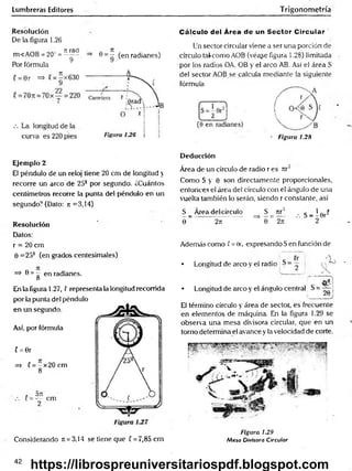 Lumbreras Editores Trigonometría
Resolución
De la figura 1.26
. rtrad ■ „ Jt ,
m<AOB = 20~ = ^ , => 6 = - (en radianes)
Por fórmula
Cálculo del Área de un Sector C ircular '
Un sector circular viene a ser una porción de
círculo taf como AOB (véa¿e figura 1.28) limitada
por los radios OA, OB y el arco AB. Así el área S
del sector AOB se calcula mediante la siguiente
fórmula
- Figura 1.28
Ejemplo 2
El péndulo de un reloj tiene 20 cm de longitud y
recorre un arco de 258 por segundo. ¿Cuántos
centímetros recorre la punta del péndulo en un
segundo? (Dato: jr =3,14)
Resolución
Datos:
r = 20 cm
0 =25? (en grados centesimales)
=> 0 = g en radianes.
En la figura 1.27, ! representa la longitud recorrida
por la punta del péndulo
en un segundo.
Así, por fórmula
( = 0r
=> C= - x 2 0 cm
8*
* O TI
(= — cm
Considerando Jt = 3,14 se tiene que C= 7,85cm
Deducción
Área de un círculo de radio r es n r
Como S y 0 son directamente proporcionales,
entonces el área del círculo con el ángulo de una
vuelta también lo serán, siendo r constante, así
S _ Área del círculo S _ rtr2 , g _ | 0rí
0 2rt ^ 0 ~ 2m " 2
Además como f = 0r, expresando S en función de
• Longitud de arco y el radio S - — :
• Longitud de arco y el ángulo central
El término círculo y área de sector, es frecuente
en elementos de máquina. En la figura 1.29 se
observa una mesa divisora circular, que en un
torno determina el avance y la velocidad de corte.
Figura 1.29
Mesa Divisora Circular
42
https://librospreuniversitariospdf.blogspot.com
 
