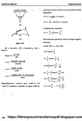 Lumbreras Editores Trigonom etría
rsen20 rsen29
c e — 7 D
Figura 5J7
AC = 2rcos3 0 ; CD = 2rsen2 0 y AD =
2rcos 0
Como Y =
AC+CD
=>Y =
=*Y =
AD
2rcos30 +2rsen26
2rcos0
cos30 +sen20
COS0
cos0(2cos2O-I) + 2sen0cos0
COS0
Sim plificam os cos0ya que cos0*O (si
cos0 = O, entonces 0 podría ser igual a 90°, lo
cual er>ia semicircunferencia del problema sería
imposible).
=*Y= 2 cos20-l + 2sen0 .
=>Y= 2(1 -2sen20 ) -l + 2sen0
completando cuadrados
5 ( i ' !
=sY= - - 4 sen©- —
4 4
De la semicircunferencia 30 es un ángulo agudo,
entonces
0<30<90° => O<0<3O°
>O<sen0<
l Q 1 1
=>— < s e n 0 - - < -
4 4 4
> O sfsen 0 -^l
2
4sen0-
4 l 0 -
=>1< —
—
4Ísen0 - y l < 7-
4 1 4 i 4
= > K Y < | , . Y = / l ; |
348 https://librospreuniversitariospdf.blogspot.com
 
