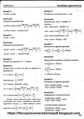CAPITULO V Identidades trigonométricas
Ejemplo 3
cosl0a + cos6cc
Ejemplo 6
Transforme en producto sen* - cosx
Resolución
UtilizandoJa identidad (3)
c o T10a+6aJ ( 10a-6a
cosl0a+cos6a=2cos ----------- eos — -—
A 2' J l 2
cosl0a+cos6a= 2cos8acos2oc
Ejemplo 4 '
eos 19° - cos3°
Resolución
Utilizando la identidad (4)
eos 19°-eo s 3o = -2sen
19°+3°) T19o- 3 o
A (
- sen
cosl9°-cos3° = -2senl l°sen8°
Ejemplo 5
Factorice la expresión K = 1+2sena
Resolución
Busque m os la form a tal que se aplique la
identidad (1)
K = l+2sena = 2| -+ s e n a
1.2
hacemos que - = sen 30°
K =l+2sena = 2(sen 30° + sena)
„ , 30°+-a) ( 30° - a
2 sen — z— |co
s|
K = l + sen a = 2
K = l+ 2 sen a= 4 sen ^l5 °+ ^jco s^l5 °-^j
Q ueda com o ejercicio para usted que
transform e de form a análoga la siguiente
expresión 2cosa + l, y debe obtener cóm o
respuesta 4 co sj^ + 30° je o s j^ - 30°
Resolución
Sabiendo que cosx = sen(90°-x)
entonces
serur- cosx=senx - sen(90°- x)
í r + 9 0 ° - x W x -9 0 ° + x
senx-cosx = 2coS; _ ,___ ,
A 2 J l
senx-cosx=2cos45°sen(x-45°)
serur- cosx = 75sen(x- 45°)
Ejemplo 7
Demuestre la siguiente igualdad
eos cosx
Resolución
Expresando en producto el primer miembro
2 eos—cosx = 73cosx
6
2 — lcosx = 73cosx
12J
=>73 eosx=73 eosx
Ejemplo 8
Demuestre la siguiente iguáldad
se n x -se n 2 x + sen 3 x . „
------------------------------ = tan2x
eos x - eos 2x +eos 3x
Resolución
Reagrupando convenientemente
sen3x+senx-sen2x . „
------------------ ----------= tan2x
cos3x + cosx -cos2x
y transformando a producto
2sen2xcosx - sen2x
2cos2xcosx - cos2x
•= tan2x
351
https://librospreuniversitariospdf.blogspot.com
 