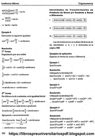 Lumbreras Editores Trigonom etría
sen 2 x { 2 c o s K 0 =tan2x
eos 2x(¿cesí'::rl)
sen2x _
=> -------- = tan 2x
cos2x
=> tan2x = tan2x
Ejemplo 9
Demuestre la siguiente igualdad
27x 25x '
s e n ----- sen — = senGxsenx
2 2
Resolución
l 1
*
"forma
Degradando por arco doble
-Í2 se n 2— -2 se n 2— |= sen6xsenx
2 2 2
i[ l - eos 7x - (1- eos 5x)] = senóxsenx
(cosSx - cos7x) = sen6xsenx
^(-2sen6xsen(-x)) = sen6xsenx
=» senóxsenx = senóxsenx
Id e n tid a d es de T ran sfo rm ació n de
Producto de Senos y/o Cosenos a Suma
o Diferencia
I. [ 2sen a eos6 = sen(a+6) + sen(ct - 6)]
II. [2cosacos9 = to s(a+ 0 ) + co s(a-6)1
III. ¡ 2sen asen 9 = cos(a - 6) - cos(a + 6)j
Las demostraciones se realizan fácilmente de
las identidades a, b, c y d deducidas en la
página 346
Ejemplos de aplicación
Exprese en forma de suma o diferencia
Ejemplo 1
2sen7xcos4x
Resolución
Utilizando la identidad (I)
2sen7xcos4x = sen(7x+4x) + seo(7x-4x)
2sen7xcos4x = senl lx + sen3x
Ejemplo 2
2cos3l°cos9°
2d" forma
Por diferencia de cuadrados; en la igualdad inicial
( 7x 5xY 7x Sx't _
se n ---- sen— I sen— +sen— = sen6xsenx
1 2 2 A 2 2J
transformamos cada factor a producto.
X X
2eos3x sen—2sen 3x eos —= sen 6x sen x
2 2
Agrupando convenientemente
X X
2sen3xcos3x 2sen—e o s - = sen6xsenx
. 2 2
sen6x senx
.-. sen6xsenx =sen6xsenx
Resolución
Utilizando la identidad (II)
2cos31°cos9° = cos(31°+9°) + cos(31°-9°)
2cos31°cos9° = cos40° + cos22°
Resolución
Utilizando la identidad (I)
2senl0°cos40° = sen(10°+40°) + sen(10°-40°)
2senl9°cos40° = sen50° + sen(-30°)
2senl0°cos40° = sen50° - sen30°
Ejemplo 3
2senl0°cos40°
352 https://librospreuniversitariospdf.blogspot.com
 
