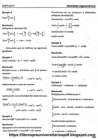 CAPÍTULO V Identidades trigonométricas
Ejemplo 4
3x x
2sen— sen —
2 2
t
Resolución
Utilizando la identidad (III)
„ 3x x ( 3x x  ÍS ií Jt'l
2sen— sen— = eos — - — -e o s + —
2 2 [ 2 2 ) L 2 2 J
3x x
2sen— sen— = cosx - cos2x
2 2
Demuestre que se verifican las siguientes
igualdades
Transform ando de producto a diferencia
utilizando identidad (III)
2senx[cos 2x - eos 120o]= senx
senx(2cos2x+1)=sen3x
sen3x=sen3x
Ejemplo 3
4cosxcos(60°+x)cos(60°-x) = cos3x
Resolución
Ejemplo 1
cos(x+y)cos(x-y) = cos2
x -s e n V
Resolución
M ultiplicam os y dividim os por 2 al prim er
miembro
2cos(x + y )co s(x -y ) 2 2
------ i— LL---- i— LL = Cos x - sen2y
2 •
transformando a suma de cosenos
cos2x + cos2y ¡ 2
------------------- = eos x - sen y
2
sustituyendo con la identidad del cosenode arco,
doble
(2 eos2x -1 ) + (1- 2 sen2y) 2 2
^ ^ ------------— = eos x - sen y
2
cos2
x-sen2
y = cos2
x - sen2
y
Ejemplo 2
4senxsen(60°+x)sen(60°-x) = sen3x
Resolución
Agrupando convenientemente los factores
2senx[2sen(60°+x)sen(60°-x)] = sen3x
2cosx[2cos(60°+x)cos(60°-x)] = cos3x
2cosxj~cosl20°+ cos2x j = cos3x
=> cosx(2 eos 2x -1) = eos 3x
=> cos3x=cos3x
Ejemplo 4
cos3xsen2x - cos4xsenx = cos2xsenx
Resolución
Multiplicamos y dividimos por 2
i [2eos 3x sen 2x - 2cos 4x sen x] = eos 2x sen x
^ 4
-[sen5x -senx -(sen5x -sen3x)] = cos2xsenx
^[sen3x-senx] = eos 2xserrx
transformando a producto
^[2cos2xsenx] = cos2xsenx
=> cos2xserur = cos2xsenx
353
https://librospreuniversitariospdf.blogspot.com
 
