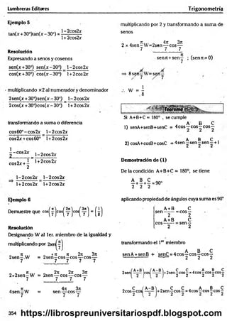 Lumbreras Editores Trigonom etría
Ejemplo 5
tan(x + 30°)tan(x - 30°) = ■~ 2c0s2x
1+ 2cos2x
Resolución
Expresando a senos y cosenos
sen(x+30°) sen(x-30°) _ l-2cos2x
cos(x + 30*) cos(x - 30°) 1+ 2eos 2x
multiplicando x2 al numerador y denominador
2sen(x + 30°)sen(x -30°) _ l-2cos2x
2cos(x + 30°)cos(x - 30°) 1+ 2eos 2x
transformando a suma o diferencia
cos60°-cos2x _ l-2 co s2 x *
2
cbs2x +cos60° l + 2cos2x
|- c o s 2 x j _ 2 c o s 2 x
cos2x + I ' 1+ 2cos2jr
2
l-2cos2x l-2 co s2 x
l+2cos2x l+2cos2x
multiplicando por 2 y transformando a sum a de
senos
„ a n ,., o 4ji 3rt
2 x 4sen-W = 2sen— eos—
7 7 7
senit + seny ; (sen7t .=0)
8s^ny
w - j
Si A+B+C = 180° , se cumple
„ A B C
1) senA+senB+senC = 4 eos—eos—eos—
A B C .
2) cosA+cosB+cosC = 4 sen y sen —sen—+ 1
Demostración de (1)
De la condición A+B+C = 180°, se tiene
A B C
---1
---- 1
---
2 2 2
= 90°
Ejemplo 6
Demuestre que cos^yjcos^yjcos^yj = (¿)
Resolución
Designando W al 1er. miembro de la igualdad y
multiplicando por 2sei^yj
„ i t ... „ «n n 2n 3n
2sen-.W = 2 s e n -c o s -c o s — eos—
7 7 7 7 7 .
„ . Ti... „ 2rt 2n 3n
2 x 2 sen -W = 2sen— eos— eos —
7 7 7 7
. n „ , 4n3n
4 se n -W = sen — eos —
7 7 7
aplicando propiedad de ángulos cuya suma es 90°
A + B C
sen ------- = eos—
2 2
A+ B c
eos------- = sen —
2 2
transformando el 1er miembro
_ „ A B C
senA +senB + senC = 4eos—eos—eos —
-------- ------- e- —' 2 2 2
2sen( ]C0S( ]+2senf cosf =4eos| c°s 5eos|
„ C f'A-B) „ C C „ A B C
2cosyCos - y - +2sen-yeo s- =4cos-eos - eos-
354 https://librospreuniversitariospdf.blogspot.com
 
