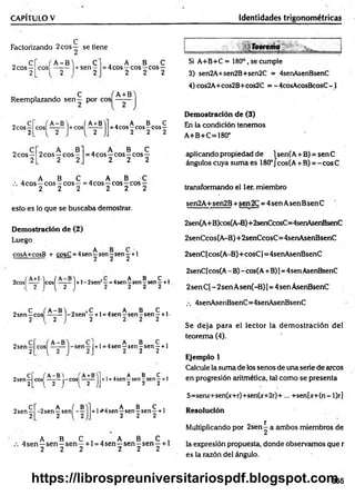 CAPÍTULO V Identidades trigonométricas
Factorizando 2eos — se tiene
2eos —
2
, A -B 'i C
C O S I - y - | + s e n 2
„ A B C
= 4cos—eos—eos—
2 2 2
„ , ; C f A+B
Reemplazando sen — por eos ——
2eos —
2
. A- B' i ÍA +B
cos| 2 l+cosl 2
A B C
= 4cos—eos—
eos —
2 2 2
Si A+B+C = 180°, se cumple
3) sen2A+sen2B+sen2C = 4senAsenBsenC
4) cos2A+cos2B+cos2C = - 4cosAcosBcosC -1
Demostración de (3)
En la condición tenemos
A+B+C=180°
2eos—
2
„ A B
2eos —eos—
2 2
. A B C
=4cos —eos —eos—
2 2 2
aplicando propiedad de 1sen(A + B) = sen C
ángulos cuya suma es 180°J cos(A + B) = -cosC
„ A B C . A B C
4cos—eos—eos—= 4cos —eos—eos —
2 2 2 2 2 2 transformando el ler. miembro
esto es lo que se buscaba demostrar.
Demostración de (2)
Luego
cosA+cosB + cos£ = 4 se n ^ s e ry se ry + 1
sen2A+sen2B +sen 2C = 4sen Asen BsenC
2sen(A+B)cos(A-B)+2senCcosC=4senAsenBsertC
2senCcos(A-B)+ 2senCcosC= 4senAsenBsenC
2senC [cos(A-B)+ cosC 1= 4senAsenBsenC
2cosí Icosí —
—-1 +1 - 2senJ—= 4sen ^ sen ? sen ^ + 1
{ 2 J ( 2 J 2 2 2 2
„ C f A-B'i 0 , C , . A B C .
2sen—eos ------ -2sen —+ l =4sen—sen—
sen —+1-
2 1 2 1 2 2 2 2
2sen —
2
, . A B C ,
+l =4sen—sen-sen —+1
2 2 2
, cr ( A-B'i +
2sen—eos —-— -eos1— —
2L l 2 J { 2 JJ
, . A B C ,
+l=4sen—
sen—
sen—+1
2 2 2
2sen —
2
„ A ( B
-2sen y sen - -
, A B C ,
+ 1^4 sen—sen —sen —+ 1
2 2 2
. A B C . . A B C ,
4 sen —sen - sen —+1 = 4sen—sen - sen —+ 1
2 2 2 2 2 2
2senC[cos(A - B) - cos(A+B)1= 4sen AsenBsenC
2sen C( - 2sen Asen(-B) ]= 4sen AsenBsenC
4senAsenBsenC=4senAsenBsenC
Se deja para el lector la dem ostración del
teorem a (4).
Ejemplo 1
Calcule la suma de los senos de una serie de cucos
en progresión aritmética, tal como se presenta
S=seruc+sen(x+r)+sen(x+2r)+ ... +sen[x+(n- l)r]
Resolución
Multiplicando por 2sen^ a ambos miembros de
la expresión propuesta, donde observamos que r
es la razón del ángulo.
355
https://librospreuniversitariospdf.blogspot.com
 