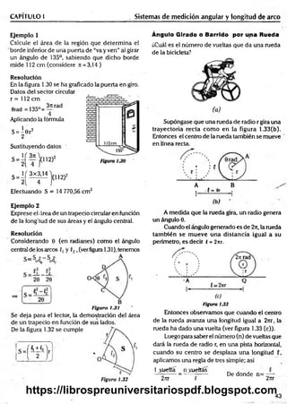 CAPÍTULO 1 Sistemas de medición angular y longitud de arco
Ejemplo 1
Calcule el área de la región que determ ina el
borde inferior de una puerta de “va y ven” al girar
un ángulo de 135°, sabiendo que dicho borde
mide 112 cm (considere Jt = 3,14)
Resolución
En la figura 1.30 se ha graficado la puerta en giro.
Datos del sector circular
r = 112 cm
Orad = 135°=
3n rad
Aplicando la fórmula
S= ^ 6 r2
2
Sustituyendo datos
;(112)2
U 3k
2( 4
( 3x3,14
(112)2
S = 2
Efectuando S = 14 770,56 cm2
Ejemplo 2
Exprese el área de un trapecio circular en función
de la longitud de sus áreas y el ángulo central.
Resolución
Considerando 0 (en radianes) como el ángulo
central de los arcos f, y ,(verfigura 1.31), tenemos
Figura 1.31
Se deja para el lector, la demostración del área
de un trapecio en función de sus lados.
De la figura 1.32 se cumple
s = [ ! ± i
Figura 1.32
Ángulo Girado ó Barrido por una Rueda
¿Cuál es el número de vueltas que da una rueda
de la bicicleta?
(a)
Supóngase que una rueda de radio r gira una
trayectoria recta com o en la figura 1.33(b).
Entonces el centro de la rueda también se mueve
en línea recta.
A B
i •(= flr ,
(b)
A medida que la rueda gira, un radio genera
un ángulo 0.
Cuando el ángulo generado es de 27t, la rueda
tam bién se m ueve una distancia igual a su
perímetro, es decir í = 2nr.
Figura 1.33
Entonces observamos que cuando el centro
de la rueda avanza una longitud igual a 27tr, la
rueda ha dado una vuelta (ver figura 1.33 (c)).
Luego para saber el número (n) de vueltas que
dará la rueda de radio r, en una pista horizontal,
cuando su centro se desplaza una longitud (,
aplicamos una regla de tres simple; así
1 puerta _ nycueltas
27tr P
De donde n= -—
2nr
43
https://librospreuniversitariospdf.blogspot.com
 