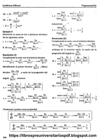 Lumbreras Editores Trigonometría
2K = 45-
2K =45
sen45° x cos45°
senlc
1
2senl°
K = - -cscl°
2 4
Ejemplo 3
Determine la suma de los n primeros términos
de las siguientes series
, . n 3jt ■ 5n
1. L = eos-------i-cos------- + cos--------+ .....
2n+l 2n+l 2n+l
ti >< 27t 4it 6rc
H. M=cos----- +cos— —+cos--------+.
2n+l 2n+l 2n+l
Resolución (i)
Completando la serie con el enésim o término
. n 3n 5it (2n - l)n
L = eos— — +cos------ + cos------- + -hcos1--------—
2n+l 2n+l 2n+l 2n +l
K
Identificando al primer término , último
(2n - l)n
termino
ángulo
2n + l
2n
, y razón de la progresión del
2n+l
, entonces
, n 27i
sen -r»
L = - - V? 2" H ' .cos
(
sen -
1 2n
sen
2 2n + l
nn
n (2n - l)rt'
L =
2n +1 nn
-- - 1.eos------
2n-t-l 2n+l
„ nn nn
2sen----- eos-
sen-
n 2n+l
2n+1 2n+1
2n+l
2sen-
2n+l
L =
2nn ' f n
sen ------ sen n - —— -
2n + 1 _ 1 2n+ 1
2sen
n
2n + l
reduciendo
2sen-
2n + l
L = J ^ g ^ = l 
o 2 2
2 5 6 0 ^ — -
^ 2 n + l
Resolución (II)
Completando la serie, con el enésimo término
2n 4n 6n 2nn
M = COS---------+ COS--------- + COS---------- + + COS-
2n+1 2n+l 2n+l 2n +l
análogo de la anterior serie, la razón de la
2n
progresión del ángulo es TjjT+j
M =
senj 271 1
i 2 "2n + l |
sen f l x 2n S
l 2 2n +1J
eos
2n 2nn ^
-+
2n+l 2n+l
2
sen
M =
nn )
ú n ic o s !
senl 2n+ í)
nn+ n)
2n+l J
2sen
M= -
nn ) ( nn +n
cosf
2n+l 2n+l
2sen
7t
senn +sen
M =
2n+l
n
2 n + lj _
2sen
í 2n +1)
2n+l
2sen
2n + l
Finalmente quedan como propiedad
K=l
(2K -l)n n 3n 5n 7n (2 n -l)n 1
eos--------— = eos-------+ cos— — + cos------- + cos--------+ ... + COS------------= -
2n + l 2n+ l 2n+l 2n+l 2n + l 2n+l 2
2Kn 2ti 4n 6n 8n 2nn
eos------= eos------- + cos----: +eos-——+eos——- +...+ cos-
2n + 1 2n+l 2n+l 2n+l 2n+l 2n+l
358
https://librospreuniversitariospdf.blogspot.com
 