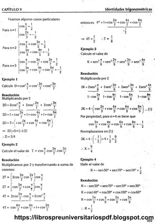 CAPITULO V Identidades trigonométricas
Veamos algunos casos particulares
n 1
e o s - = -
Para n = l ^ ?
2T
í 1
eos---= - -
3 2
71 3?7 1 '
e o s - + eos---= -
5 5 2
27
1 4ti 1
eos— + eos— = —
, 5 5 2
7t 3rc 5 i I
eos - + eos — + eos — = -
7 7 7 2
2rt 4rr 6rt 1
eos — + eos —-+ eos — = - -
7 - 7 7 2
Para n=2
Para n=3
Ejemplo 1
7
1 , 2n 23k
- + cos‘ —
Calcule D=cos —+ cos
7 / y
Resolución
Multiplicando por 2
2D = 2cos2— + 2cos2— + 2cos2—
7 7 7
, 277, 4t
i , 6t
c
2D= l +cos— + 1+ COS— + l+ cos —
7 7 7
_ ( 2ti 4it 6 n
2D = 3+ eo s—-+COS— + cos—
I 7 7 7-
V
=» 2D_-3+(-l/2)
D = 5/4
Ejemplo 2
Calcule el valor de T = cos^ .c o s a c o s
7 7 7 .
„ „ , 2 7 1 4 7 7 6 7 1
entonces 4T = l+ cos— + cos— + cos —
7 7 7
4T = - .-.T =
Ejemplo 3
Calcule el valor de
„ 2 77 2 2 7 7
K= sen —+ sen —
Resolución
Multiplicando por 2
2 3 7 1 2 4 7 1
+ sen — + sen —
2K = 2sen2- + 2sen‘
9
+ 2sen2— + 2sen2—
9 9
, 2 7 7 , 471
1-cos— 1-cos—
9 9
4 7 7
y
Sn
, 6n ,
1-cos— 1-cos
9 9
. f 277 477 677 877^
2K = 4 - eos — +cos— +cos — +cos— rn
( 9 9 9 9 J 1
Por propiedad, para n=4 se tiene que
2n 477 677 877 1
eos— + cos — + cos-— + cos— = —
9 9 9 9 2
Reemplazamos en (1)
2K= 4 - í - - '| = 4 + - = -
{ 2 ) 2 2
, K= ?
4
Resolución
Multiplicamos por 2 y transformando a suma de
cosenos:
2T =
' 377 2t
i
2cos — eos —
7 7
Tí
c o s -
7
2T =
5 7 7 77
eos — + eos —
7 7
71
c o s -
7
4T =
„ 5 X 7 77 - 2 n
2co s— ,c o s - + 2cos —
7 7 7
/ix 671 1
4T = eos — + eos — + 1+ eos
7 7
2 7 7
7
Ejemplo 4
Halle el valor de
R = -sen50° + sen70° -senlO ° +
Resolución
R = - sen 50° + sen 70° - sen 10o + sen 30°
R = eos 140° + eos 20° + eos 100° + eos 60°
_ 7 7 7 77 5 7 7 3 7 7
R = cos — + c o s - + cos—^^+cos—
9 9 9 9
R = -
359
https://librospreuniversitariospdf.blogspot.com
 