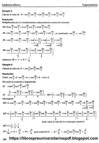 Lumbreras Editores Trigonometría
Ejemplo 5
2n 4n 4it 6ji 2t
c 6t
t
Calcule el valor de R= eos— eos — + eos — eos— + cos— eos—
7 7 7 7 7 7
Resolución
Multiplicando por 2 y transformando cada producto a suma de coseno»
oc> „ 4n277 . 6it 4 i n fe 2n
2R=2cos— eos — + 2cos— eos— + 2cos— eos—
7 7 7 7 7 7
„„ 6n 2ir IOt
t 2rt 8n 4t
u «jt lOn
2R = cos— + eos— + eos-— + eos— + eos— + eos— se cambiarán eos— y eos —
7 7 7 7 7 7 7 7
2t
t 4?t 6n
2R = cos— +eos— + eos— + cos 7t+ - +cos n + — + eos—
.7
3tc ) 271
- c o s í;
2t
c 4n 6n (
2R=eos — + eos — + eos-----
7 T 7
{ 7 )
- C O S y - C O S y
1
"2
entonces 2R = -1 => R = - ;
1
71 371 5ir
C O S - + COS----+ COS-----
7 7 7
í "
2
Ejemplo 6
Calcule el valor de H = se n -s e n — sen —
7 7 7
Resolución
Como s e n -> 0 sen— >0 y sen— > 0 =>H>0
7 7 3 7
Elevando al cuadrado y degradando
, .2 97
7 22n o
H = s e n - - s e n — sen —
7 7 7
í 1- eos—
H2 i -----------7
—
1 - eos
4n . - 6n
1- eos—
U = 8H2=[ 1- e o s — 1 1-e o s
4 7 tY . 6 n
5— S 1 - eos—
7 1 7-
efectuando
, 2 77 477 677 277 4?7 277 677 477 677 277 477 677
8 H 2= l - C O S y - C O S y - C O S y + C O S y C O S y + C O S y C O S y + C O S y C O S y - C O S y C C S y C O S y
- C O S y -eos"
8H2=1-
277 477 677
eos— +eos— +cos— +
7 7 7
V
8H2=1 + : 1 1
277 477 277 677 477 677 f
eos— eos— + eos— eos — + eos— eos—
—
7 7 7 7 7 7
77 277 377
eos—eos— eos —
7 7 7
"2 ^ 5
(este valor se calculó en el ejemplo anterior)
2 2 8
7 .. V7
U2 ' u V< „ y¡7 t i n u s/T 77 277 377 V ?
H = — => H = y v H = - y pero como H>0 H = y - v s e n ^ s e n y s e n y = y
360 https://librospreuniversitariospdf.blogspot.com
 