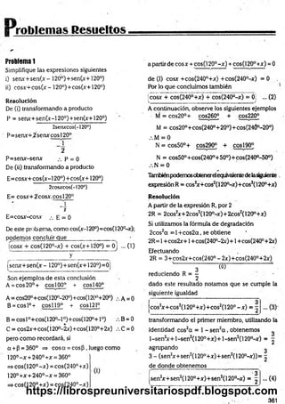 [Problemas Resueltos
Problem
a1
Simplifique las expresiones siguientes
i) senx+sen(x-120°)+sen(x+120°)
ii) cosx+cos(x- 120°)+cos(x+120°)
Resolución
De (i) transformando a producto
P = senx+sen(x-120°)+sen(x+120°)
2senxcos(-120°)
P=senx+2senxcosl20°
2
P=senx-senx p = 0
De (ii) transformando a producto
E=cosx+cos(x-120°)+cos(x+120°)
2cosxcos(-l20°)
E= cosx+2cosx.cosl20°
2
E=cosx-cosx E = 0
De este prob ema, como cos(x-l20°)=cos( 120°-x);
podemos concluir que_____ _________
jcosx + cos(120°-x) + eos(x+ 120°) = 0j ... (1)
__y___________
ísenx+ sen(x- 120°)+sen(x+120°)=0
Son ejemplos de esta conclusión
A = eos 20°+ eos 100° + eos 140°
A = cos20°+cos(l20°-20°)+cos(120°+20°) A = 0
B = cosl°+ cosí 19° + eos 121°
B = cosl°+cos(1200- l 0)+cos(120°+1°) B = 0
C = cos2x+cos(120D
-2x)+cos(120°+2x) ,C = 0
pero com o recordará, si
a +P = 360° =» eos a = eos p, luego como
120°- x +240° +x = 360°
=*cos(120°-x) = cos(240°+x)
120°+x + 240°-x = 360° U
=
¡>cos(120°+x) = cos(240°-x)
a partir de cosx + cos(120°-x) + cos(120°+x) = 0
de (I) cosx +cos(240°+x) +cos(240°-x) = 0 .
fór lo que concluimos también
fcosx + cos(240°+x) + cos(240°-x) = 0] ... (2)
v --------------------- -------- -------------J
A continuación, observe los siguientes ejemplos
M = cos20°+ cos260° + cos220°
M = cos20°+cos(240°+200)+cos(240°-200)
.•. M = 0
N = cos50°+ cos290° + eos190°
N = cos50°+ cos(240°+ 50°)+cos(240°-50°)
N = 0
Tambiénpodemosobtenerelequivalentedelasiguiente
expresiónR = cos2
x+cos2(120°-x)+cos2(120°+x)
Resolución
A partir de la expresión R, por 2
2R = 2cosJx+ 2cos2(120°-x)+ 2cos2(120°+x)
Si utilizamos la fórmula de degradación
2cos2a = 1+ cos2a, se obtiene
2R= 1+cos2x+1+cos(240°-2x)+1 +cos(24Q°+2x)
Efectuando
2R = 3+cos2x+cos(240° - 2x)+cos(240°+2x)
' l Có) L ..
reduciendo R = - -
2
dado este resultado notamos que se cumple la
siguiente igualdad
cos*
2
3
x+cos2(120°+x)+cos2(120° -x ) = :
transformando el primer miembro, utilizando la
identidad cos2a = 1- sen2a , obtenemos
l-sen2x + l-sen 2(120°+x) + l-sen2(120°-x) = ^
agrupando ^
3 - (sen2
x+sen2(120°+x)+ sen2(120°-x)) = ^
de donde obtenemos
sen2
x+ sen2(120°+x)+sen2(l 20°-x)
3
2.
...(4)
361
https://librospreuniversitariospdf.blogspot.com
 