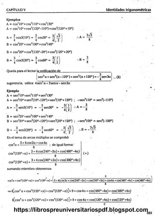 CAPÍTULO V Identidades trigonométricas
Ejemplos
A = eos310o+ eos3110°+eos3130°
A = cos3l0°+cos3(l 20°-l 10°)+cos3(l 20°+10°)
A = - cos3(10°) = - cos30° = - í ^ .
. 4 '4 4^ 2 J
B = c o s 32 0 ° + c o s 31 0 0 ° + co s3140°
B = c o s 32 0 ° + cos3( 120°-20°)+ cos3(120°+ 2 0 ° )
B = 7 cos3(20°) = ~ cos60°
4 4 412
:.k =
3 &
, s - ¡
Queda para el lector la verificación de
sen3a + sen3(a -1 2 0 °) + sen3(a +120° ) = —- sen 3a ... (8)
sugerencia, utilice 4 sen3a = 3sen a - sen3a
Ejemplo
A = sen310°-sen3l 10°+sen3130°
A = sen310o+ sen3(10o-120o)+ sen 3(10°+120o) ; -s e n 3110° = sen3(-110°)
A = --se'n3(10°) = ~ s e n 3 0 ° = •••* = - §
4 4 4 ^ 2 ; o
B = sen320°-sen3100o+sen3140°
B = sen320o+ sen 3(20o-120o)+ sen 3(20°+120°) ; -s e n 3100° = sen3(-100°)
B = - - sen3(20°j = ~7sen60° = - 7
4 4 4
s
2
/.B = -
3V3
En el tema de arcos múltiplos se comprobó
4 3 + 4 cos2a + cos4a , .
eos a = -------------------------- ; de igual forma:
cos4(120° -a ) =
cos4(120°+ a) =
sumando miembro obtenemos
8
3 + 4 cos(240° -2 a ) + cos(480° -4 a )
8
3 + 4 cos(240°+2a) + cos(480°+4a)
8
(+)
cos4
a +eos4(120°+a) +eos4(120°-a) =i 9 +4(cos2a +cos(240°-2a) +cos(240°+2a) +eos4a +cos(480°-4a) +cos(480
8
•8[cos4a + eos4(120° +a) + eos4(120°-a )] = 9 + eos 4a + cos(480°-4a) + cos(480°+4a)
8[cos4a + eos4(120° +a) + eos4(120°-a)]= 9 + eos 4a + cos(120°-4a) + cos(120°+4a)
i°+4a)]
363
https://librospreuniversitariospdf.blogspot.com
 
