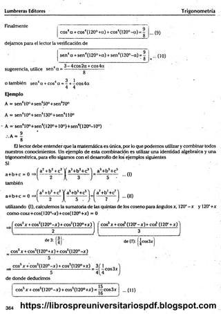 Lumbreras Editores Trigonom etría
Finalmente
eos4a + eos4(120° +a) + eos4(120° -a ) = -
8
dejamos para el lector la verificación de
sen4a + sen4(120° +a) + sen4(120°-a ) =
- 8
... O)
... (10)
. . . . 4 3 -4 c o s2 a + cos4a
sugerencia, utilice sen a = -----------— -----------
3 1 *
o también sen4a + cos4a = - + -e o s4 a
4 4
Ejemplo
A = sen410°+sen450°+sen470°
A = sen410o+sen4130o+sen4llÓ°
A = sen410°+sen4(120o+10o)+sen4(120o-10°)
A = — *
8
El lector debe entender que la matemática es única, por lo que podemos utilizar y combinar todos
nuestros conocimientos. Un ejemplo de esta combinación es utilizar una identidad algebraica y una
trigonométrica, para ello sigamos con el desarrollo de los ejemplos siguientes
Si .
a+ b + c = 0
también
a+ b + c = 0 =»
f a2+b2+c2 jf a3+b3+c31 as+b5+c5
...0)
l 2 k 3 J 5
fa 2+b2+c2l f a5+b5+c5'j fa 7+b7+c7l
... (II)
l 2 Jl 5 ... J " l 7 J
utilizando (I), calculemos la sumatoria de las quintas de los coseno para ángulos x, 120°-x y 120°+x
com o cosx+cos(120°-x)+cos(120°+x) = 0
( eos2x + cos2(l 20°-x) + cos2(l 20°+x) 'j cos3x + co^(120P-x)+coí (120P+ x)
l 2 J 3
_______________________:__________ l
. (31.
de 3:
eos5x + cos5(120°+x)+cos5(l 20°-x )
de (7): Iicos3x
eos5x + cos5(l 20° -x ) + eos5(120°+x) 3 f 1
= - -co s3 x
4 4
de donde deducimos
cossx + cos5(l 20°-x ) + cos5(l 20° +x) = eos3x ¡ ...(11)
364 https://librospreuniversitariospdf.blogspot.com
 