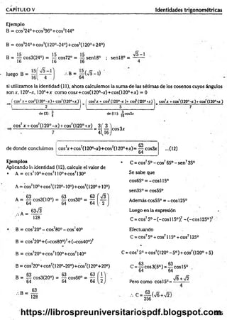 CAPÍTULO V Identidades trigonométricas
Ejemplo
B = cos’24°+ cos’96°+ eos0144°
B = cos324°+ cos5(120°-24°)+ cos5(120°+ 24°)
B = cos3(24°) = — cos72° = senl8° ; senl8° =
16 16 16 4
si utilizamos la identidad (11), ahora calculemos la suma de las sétimas de los cosenos cuyos ángulos
son x, 120°-x, 120°+x como cosjr+cos(120°-x)+cos(120°+jr) = 0
( cos2x + cos2(120°-x )+ cos2(120°+x )) ( eos5* + eos5(120°-* )+ c o i (t20°+x) ) eos’ * + cos7(I2 0 ° -*)+ cos7(120°+Ar)
2 r l 5 J---------------------------- 7
de (3): | de (II): ^cos3x
eos7x + cos7(l 20° -x ) + cos7(120° + x ) 3 ( 3 ) ,
--------- ---------- 7
--í l i s j ™ 3'
de donde concluimos
CO
cos7
jc+cos7(120°-x)+cos7(1200+jr)= — cos3x
64
Ejemplos
Aplicando la identidad (12), calcule el valor de
• A = ccs710°+cos7l 10°+cos7130°
A = eos710o+ eos7(120o-10o)+ cos7(120°+10o)
■cos3
63%/3
A = g c o s3 (1 0 °) = | c o s 3 0 ° = g [ ^
.-.A =
128
B = cos720° - cos780° - cos;40°
B = cos720°+(-cos80°)7+ (-cos40°)7
B = cos720°+cos7100°+cos7140°
B = cos720°+ coS7(120°-20°)+ cos7(120°+20°)
y
B = — cos3(20°) = g cos60° =
64 64 64
B =
63
128
...0 2 )
• C = eos75o -eo s765°-s e n 735°
Se sabe que
cos65° = - cosí 15°
sen35° = cos55°
Además cos55° = - eos 125°
Luego en la expresión
C = eos75o - (- eos 115o)! - (- eos 125°)7
Efectuando
C = eos75o + eos7115° + eos7125°
C = eos75o + eos7(120° - 5o) + eos7(120° + 5)
C = ^ eos 3(5°) = — eos 15o
64 64
Pero como eos 15°=
76 + V2
365
https://librospreuniversitariospdf.blogspot.com
 