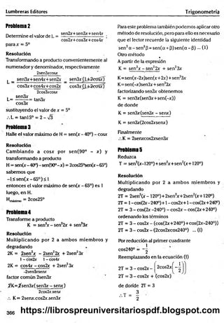 Lumbreras Editores T rigonometría
Problema 2
Determine el valor de L =
parax = 5°
sen2x+sen3x+sen4x
cos2x+cos3x+cos4x
R esolución
Transformando a producto convenientemente al
numerador y denominador, respectivamente
2sen3xcosx
^ _ sen3x+sen4x+sen2x _ sen3x(j±2ca§x)
cos3x+cos4x+cos2x cos3x£bfc2cxSsx)
2cos3xcosx
. sen3x ■
L = -------- = tan3x
cos3x
sustituyendo el valor de x = 5o
.L = tanl5° = 2-v/3
Problema 3
Halle el valor máximo de H = sen(x - 40°) - cosx
R esolución
C am biando a cosx por sen(90° - x) y
transformando a producto
H = sen(x-40°)-sen(90°-x) = 2cos25°sen(x-65°)
sabem os que
-l< s e n (x -6 5 ° )< 1
entonces el valor máximo de sen(x - 65°) es 1
luego, enH .
Hmáximo = 2cOs25°
Problema 4
Transforme a producto
K = sen2
x - sen22x + sen23x
R esolución
M ultiplicando por 2 a am bos m iem bros y
degradando
2K = 2sen2x - 2sen22x + 2sen23x
1- cos2x 1- cos4x
2K = cos4x - cos2x + 2sen23x
-2sen3xsenx
factor común 2sen3x
^K =jfsen3x(sen3x- senx)
2cos2x.serw
K= 2senx.cos2x.sen3x
Para este problema también podemos aplicar otro
método de resolución, pero para ello es necesario
que el lector recuerde la siguiente identidad
sen2a - s e n 2p = sen(a + 3 )s e n (a -p )... (1)
Otro método *
A partir de la expresión
K = sen2x - sen22x + sen23x
K= sen(x-2x)sen(x+ 2x)+ sen23x
K= sen(-x)sen3x+ sen23x
factorizando senSx obtenemos
K = sen3x(sen3x+sen(-x))
de donde
K = sen3x(sen3x - senx)
K = sen3x(2cos2xsenx)
Finalmente
K = 2senxcos2xsen3x
Problemas
Reduzca
T = sen2(x-120°)+sen2
x+ sen2(x+120°)
R esolución
M ultiplicando por 2 a am bos m iem bros y
degradando
2T = 2sen2(x - 120°)+2sen2x+2sen2(x+ 120°)
2T = 1- cos(2x-240°)+1 - cos2x+1 - cos(2x+240°)
2T = 3 - cos(2x -240°) - cos2x - cos(2x+240°)
ordenando los términos
2T = 3 - cos2x - (cos(2x+240°)+cos(2x-240°))
2T = 3 - cos2x - (2cos2xcos240°) ... (I)
Pbr reducción al primer cuadrante
1
cos240° — ~2
Reemplazando en la ecuación (1)
1'
2T = 3 - cos2x - 2cos2xí-
2T = 3 - cos2x + (cos2x)
de donde 2T = 3
366 https://librospreuniversitariospdf.blogspot.com
 