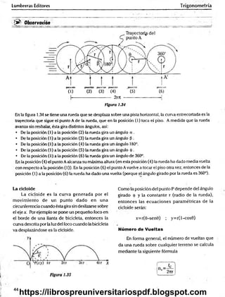 Lumbreras Editores Trigonometría
• v •
!>■ Observación
—
... —
---------- :
_
posición posición posición posición posición posición
(1) (2) (3) (4) ' (5) (6)
----- 2rrr -
figura 1.34
En la figura 1.34 se tiene una rueda que se desplaza sobre una pista horizontal, la curva entrecortada es la
trayectoria que sigue el punto A de la rueda, que en la posición (1) toca el piso. A medida que la rueda
avanza sin resbalar, ésta gira distintos ángulos, así:
• De la posición (1) a la posición (2) la rueda gira un ángulo a .
• De la posición (1) a la posición (3) la rueda gira un ángulo p .
• De la posición (1) a la posición (4) la rueda gira un ángulo 180°.
• De la posición (1) a la posición (5) la rueda gira un ángulo e .
• De la posición (1) a la posición (6) la rueda gira un ángulo de 360°.
En la posición (4) el punto Aalcanza su máxima altura (en esta posición (4) la rueda ha dado media vuelta
con respecto ala posición (1)). En la posición (6) el punto Avuelve a tocar el piso otra vez; entonces de la
posición (1) a la posición (6) la rueda ha dado una vuelta (porque el ángulo girado por la rueda es 360°).
La cicloide
La cicloide es la curva generada por el
m ovim iento de un punto dado en una
circunferencia cuando ésta gira sin deslizarse sobre
el eje x. Por ejemplo se pone un pequeño foco en
el borde de una llanta de bicicleta, entonces la
curva descrita por la luzdel foco cuando la bicicleta
va desplazándose es la cicloide.
Como la posición del punto P depende del ángulo
girado e y la constante r (radio de la rueda),
entonces las ecuaciones param étricas de la
cicloide serán:
x=r(0-sen0) ; y=r(l-cos0)
Número de Vueltas
En forma general, el número de vueltas que
da una rueda sobre cualquier terreno se calcula
mediante la siguiente fórmula
44
https://librospreuniversitariospdf.blogspot.com
 