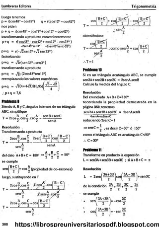 Lumbreras Editores Trigonom etría
Luego tenemos
p = r(cos48° - cos78°) q = r(cos 12o - cos42°)
nos piden
p + q = r(cos480-cos78°+cosl20 -cos42°)
transformando a producto convenientemente
p+q = r(cos48° - cos42°+ cos!2° —
cos78° )
-2sen45°sen3° -2sen45°sen(-33°)
p+ q = r(-72sen3°+72sen33°)
factorizando
p+ q = 72r(sen33°-sen3°)’
transformando a producto
p+ q = 72r (2cosl8°senl5°)
reemplazando los valores numéricos
p+ q = 72(4+473)2(0,95)^ ^ ~ ^ '
.-.p+q = 7,6
Problema 9
Siendo A, B y C, ángulos internos de un triángulo
ABC, simplifique
T „ B C A
T = 2cos—.eos—.esc—
2 2 2
senB+senC
sen A
Resolución
Transformando a producto
„ B C 0 fB+C4 (B-C'l
2cos—.eos— 2sen eos ——
■ _ 2 2 i 2 T l 2 J
sen- senA
A B C
del dato A+B+C = 480° =*2 + 2 + 2 = 9°°
se cumple
sen
B+C)_
2 j
|= eos —(propiedad de co-razones)
luego, sustituyendo en T
T =
T =
o B C
2cos—.eos—
2 2
A
s e n 2 '
„ B C
2cos—.eos— eos
2 2
A
sen —
2
Problema 10
Si en un triángulo acutángulo ABC, se cumple
sen2A+sen2B+sen2C = 2senA.senB
Calcule la medida del ángulo C.
Resolución
Del enunciado A+B+C=180°
recordando la propiedad dem ostrada en la
página 350, tenemos
sen2A+sen2B+sen2C = 2senAsenB
4senAsenBsenC
reduciendo 2senC = 1
=>senC = | , es decir C=30° ó 150°
como el triángulo ABC es acutángulo C<90°
.-. C = 30°
Problema11
Transforme en producto la expresión
L = sen3A+sen3B+sen3C ; siA +B +C = jt
Resolución
L = 2sen!
3A+3B4 (3A -3B 4
l 2
eos J+sen3C
de la condición — + 1 5 + — =
2 2 2 2
■ se cumple
sen|
3A+3B4
= -c o s ­
eos
f 3A+3B)
2 J"
= -sen -
3C
2
3C
368 https://librospreuniversitariospdf.blogspot.com
 