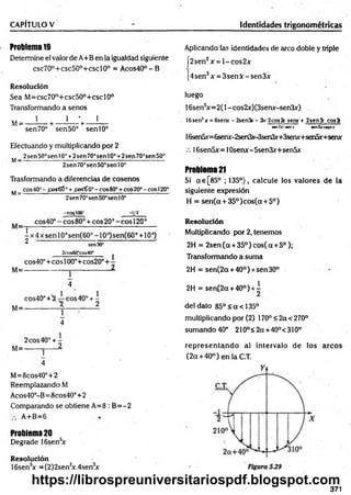 CAPÍTULO V Identidades trigonométricas
Problema 19
Determine el valor de A+B en la igualdad siguiente
csc70°+csc50°+cscl0° = A cos40°-B
Resolución
Sea M =csc70°+csc50°+cscl0°
Transformando a senos
.. 1 l ' l
M= --------- h
-------------r ---------
sen 70° sen 50° sen 10°
Efectuando y multiplicando por 2
„ 2sen50°senl0'’+2sen70°senl0° +2sen70°sen50°
M—
------------------------------------------------------------
2sen 70’sen50°sen 10o
Trasformando a diferencias de cosenos
.. cos40°-£©s6Í° +f&s€0o- eos80°+co520°- eos120“
M=-------------------------:--*
--------------------------------
2sen70°sen50°sen10°
-coslOO3
cos40°-cos80° + cos20°-cosl20°
1
- x 4 x sen 10°sen(60° -1 0°)sen(60° + 10°)
^ sen30° ’
M=
2cos60°cos40e
cos40°+ eos 100°+cos20° 4—
________________________1
4
M=
cos40°+3 eos 40° + -
________ X 2
4
2 eos 40°+ -
M=------- j------2.
4
M=8cos40°+2
Reemplazando M
Acos40°-B=8cos40°+2
Comparando se obtiene A=8 : B =-2
A+B=6
Problema 20
Degrade 16sen5
x
Resolución
16sen5
+ = (2)2sen2
x.4sen3
x
Aplicando fas identidades de arco doble y triple
[2sen2x = l-c o s 2x
[4sen3x = 3senX - sen3x
luego
16sensx= 2(l - cos2x)(3semr-sen3x)
. 16sen'x = 6senr - 2sen3r - 3x 2cos2c sene + 2sen3r c o s í
s*n3x-senx sen5x+*enx
16sen5x=6serur-2sen3x-3sen3x+3seru-+sen5x+serur
16sen5x=10senx-5sen3x+sen5x
Problema 21
Si a€[85° ; 135°), calcule los valores de la
siguiente expresión
H = sen(a + 35°)cos(a + 5°)
Resolución
Multiplicando por 2, tenemos
2H = 2sen(oc +35°)cos(a +5°);
Transformando a suma
2H = sen(2a + 40°) +sen30°
2H = sení2a + 40°) +i
-deldato 85°<a<135°
multiplicando por (2) 170° < 2a <270°
sum ando40° 210°<2a +40°<310°
rep resen tan d o al intervalo de los arcos
(2 a + 40°) en la C.T.
371
https://librospreuniversitariospdf.blogspot.com
 