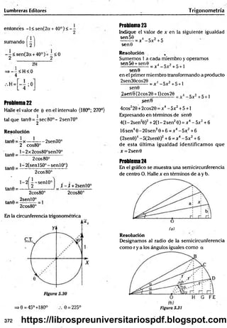 Lumbreras Editores Trigonom etría
entonces -1 < sen(2a + 40°)< - -
sumando
- - < sen(2a + 40°) + - < 0
2 2
2H
=> - - < H < 0
Problema 22
Halle el valor de 0 en el intervalo (180°; 270°)
tal que tan0 = ^ sec8O°- 2sen70°
Resolución
tanO = - x — í------2sen70°
2 cos80°
tan0 =
tan0 =
1- 2x 2cos80°sen70°
2eos80°
1- 2{sen 150° - sen 10°)
2eos80°
tan0 =
tan0 =
l - 2^ - s e n l 0°
2cos80°
2senl0° _
2cos80°”
j - j + 2senl0°
2cos8G°
En la circunferencia trigonométrica
=>0 = 45°+18O° 0 = 225°
Problema 23
Indique el valor de x en la siguiente igualdad
sen 50 4 . 2 c
-------- = x - 5x' + 5
sen0
Resolución ,
Sumemos 1 a cada miembro y operamos
sen50 +sen0 4 . , _ ,
----------------- = x - + 5 + 1
sene
en el primer miembro transformando a producto
2sen30cos20 , r 2 r ,
-----------------= x -5 x +5 + 1
sen0
¿serrí(2 co s2 0 + l)cos20 _ _
_
4 c _
_
2 , c , ,
—
—
—
—
—
——— ——
—— —
— _ ¡)X "
f*D 1
>enB
4cos220+2cos20 = x4- 5x2+ 5 +1
Expresando en términos de sén0
4(1 - 2sen20)2+ 2(1- 2sen20) = x 4- 5x2+ 6
16sen40-2O sen20 + 6 = x4- 5x;2+6
(2sen0)4- 5(2sen0)2+ 6 = x4- 5x2+ 6
de esta últim a igualdad identificam os que
x = 2sen0
Problema 24
En el gráfico se muestra una semicircunferencia
de centro O. Halle x en términos de a y b.
(a)
Resolución
Designamos al radio de la semicircunferencia
como r y a los ángulos iguales como a
Figura 5.31
372 https://librospreuniversitariospdf.blogspot.com
 