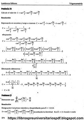 Lumbreras Editores Trigonom etría
Prableina26
Calcule el valor de C = tan2—+ tan2— + tan2—
7 7 7
Resolución
Expresando en secantes y luego a cosenos C = sec2- -1 + sec2— -1 + sec2— -1
7 7 7
C = - i - + - V + - V - 3
eos - eos — cos¿---
7 7 7
efectuando
C =
22t
c 2 2^ 23x . 2re 22x
eos — eos — + eos -e o s — + cos —eos4—
7 7 7 7 7 7
2 rt 2 2ji 2 3n
eos -.e o s — eos —
H f )
^2C0S2y j +
í 2cos!? í W f ] '♦(
2COS2y y 2cos2~ 'j
^ 1 + c o s y j
,( n 2n 3n)2
4 e o s-,c o s— .eos—
l 7 7 7 )
^1+CO Syj +^l + C O S y y i + COSy J+ 1 + cos —
-y 1 cos
4n
Efectuando obtenemos
C
w
_ - J 2n 4n 6rr'j ( 2x 4n 4rt 6j
c 2n 6n'|
3 + 2 eos— +cos— + cos— + eos— eos— + cos— eos— + cos— eos—
_ i 7 7 7 j j 7 7 7 7 7 7 J
’ütüL
16
3+2|
C =
••• C = 21
Problema 27
16
„ 2it 4ji 4tt 6ji 2n 2n 6n 1
-3 eos— eos— + — .eos— + cos—
-eos— eos— = —
7 7 7 7 7 7 7 2
• _ 19
Demuestre que cos J ~ jg
Resolución
Designando S al primer miembro y desarrollando para K = 1,2,3,4.
S = cos4[ ^l+cos4| ^ |+cos4
í^ |+cos4í ^7 ]recordando la identidad 8cosV = 3+4cos2x+cos4x
9 ) ^9 J
374 https://librospreuniversitariospdf.blogspot.com
 